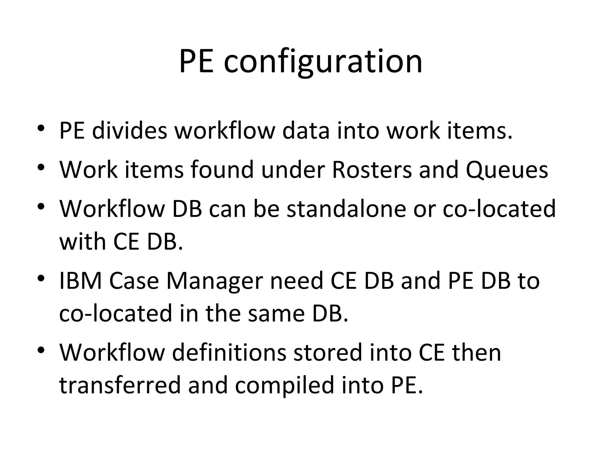 PE configuration
• PE divides workflow data into work items.
• Work items found under Rosters and Queues
• Workflow DB can be standalone or co-located
with CE DB.
• IBM Case Manager need CE DB and PE DB to
co-located in the same DB.
• Workflow definitions stored into CE then
transferred and compiled into PE.
 