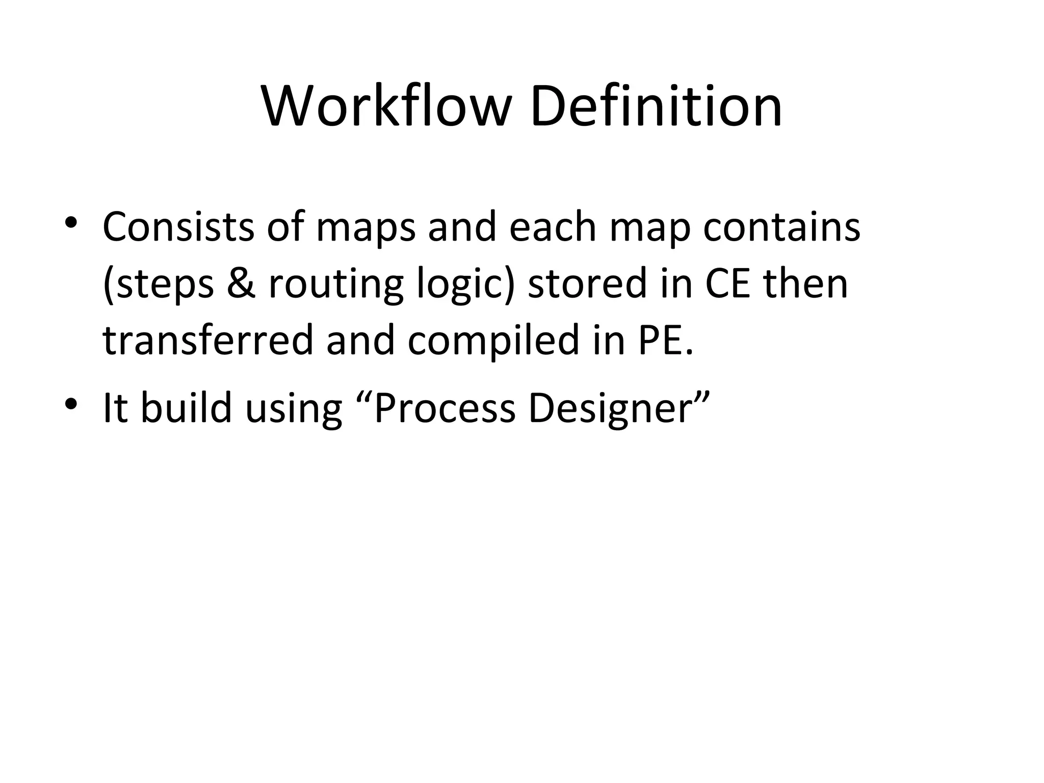 Workflow Definition
• Consists of maps and each map contains
(steps & routing logic) stored in CE then
transferred and compiled in PE.
• It build using “Process Designer”
 