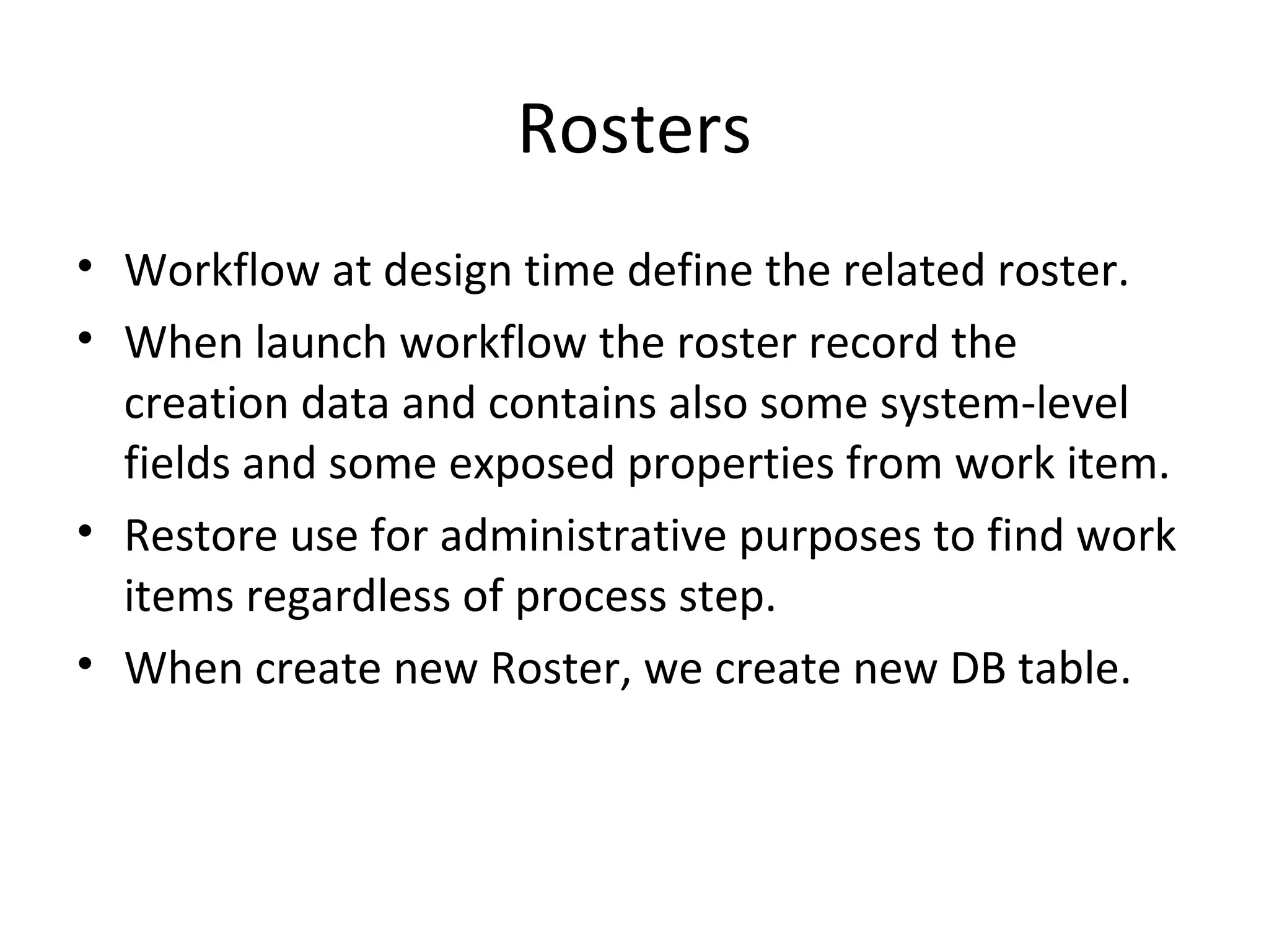 Rosters
• Workflow at design time define the related roster.
• When launch workflow the roster record the
creation data and contains also some system-level
fields and some exposed properties from work item.
• Restore use for administrative purposes to find work
items regardless of process step.
• When create new Roster, we create new DB table.
 