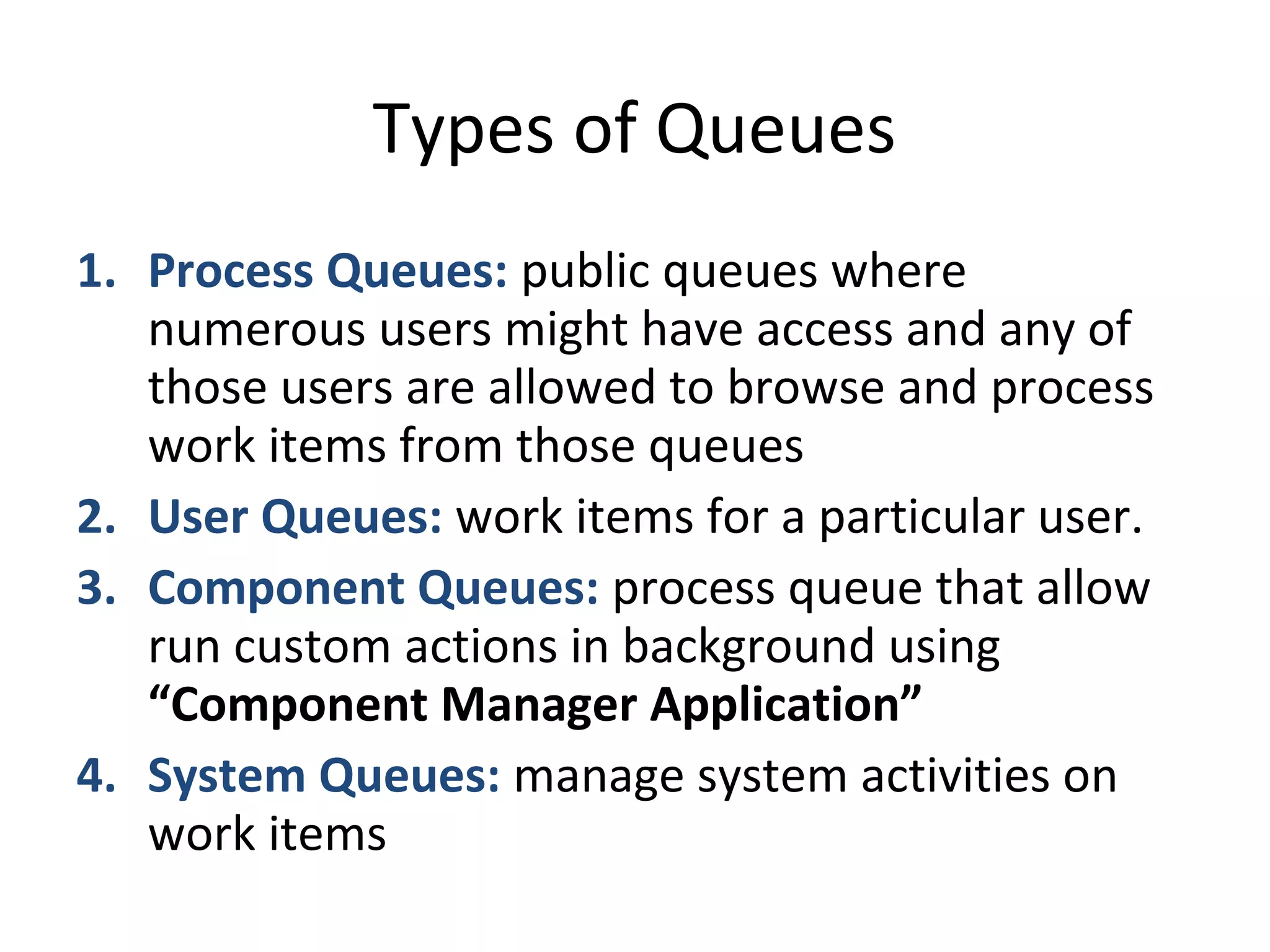 Types of Queues
1. Process Queues: public queues where
numerous users might have access and any of
those users are allowed to browse and process
work items from those queues
2. User Queues: work items for a particular user.
3. Component Queues: process queue that allow
run custom actions in background using
“Component Manager Application”
4. System Queues: manage system activities on
work items
 