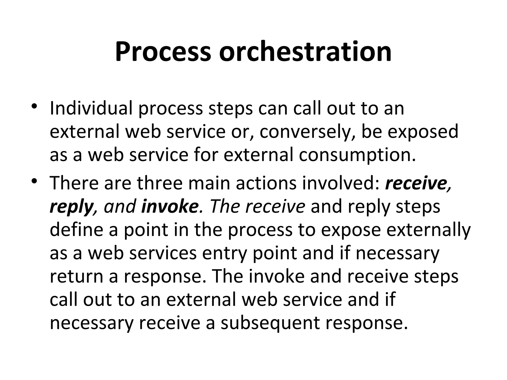 Process orchestration
• Individual process steps can call out to an
external web service or, conversely, be exposed
as a web service for external consumption.
• There are three main actions involved: receive,
reply, and invoke. The receive and reply steps
define a point in the process to expose externally
as a web services entry point and if necessary
return a response. The invoke and receive steps
call out to an external web service and if
necessary receive a subsequent response.
 