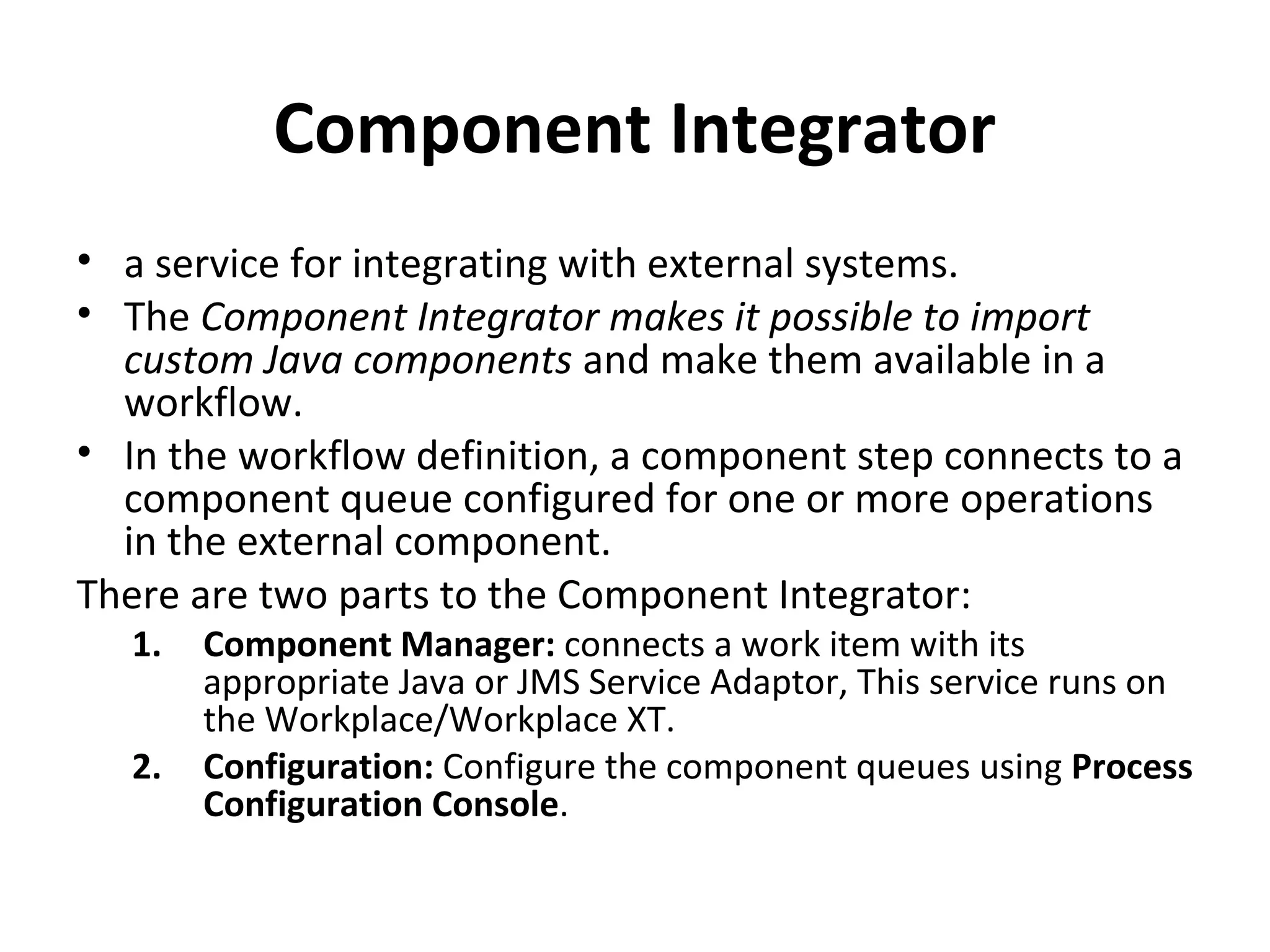 Component Integrator
• a service for integrating with external systems.
• The Component Integrator makes it possible to import
custom Java components and make them available in a
workflow.
• In the workflow definition, a component step connects to a
component queue configured for one or more operations
in the external component.
There are two parts to the Component Integrator:
1. Component Manager: connects a work item with its
appropriate Java or JMS Service Adaptor, This service runs on
the Workplace/Workplace XT.
2. Configuration: Configure the component queues using Process
Configuration Console.
 