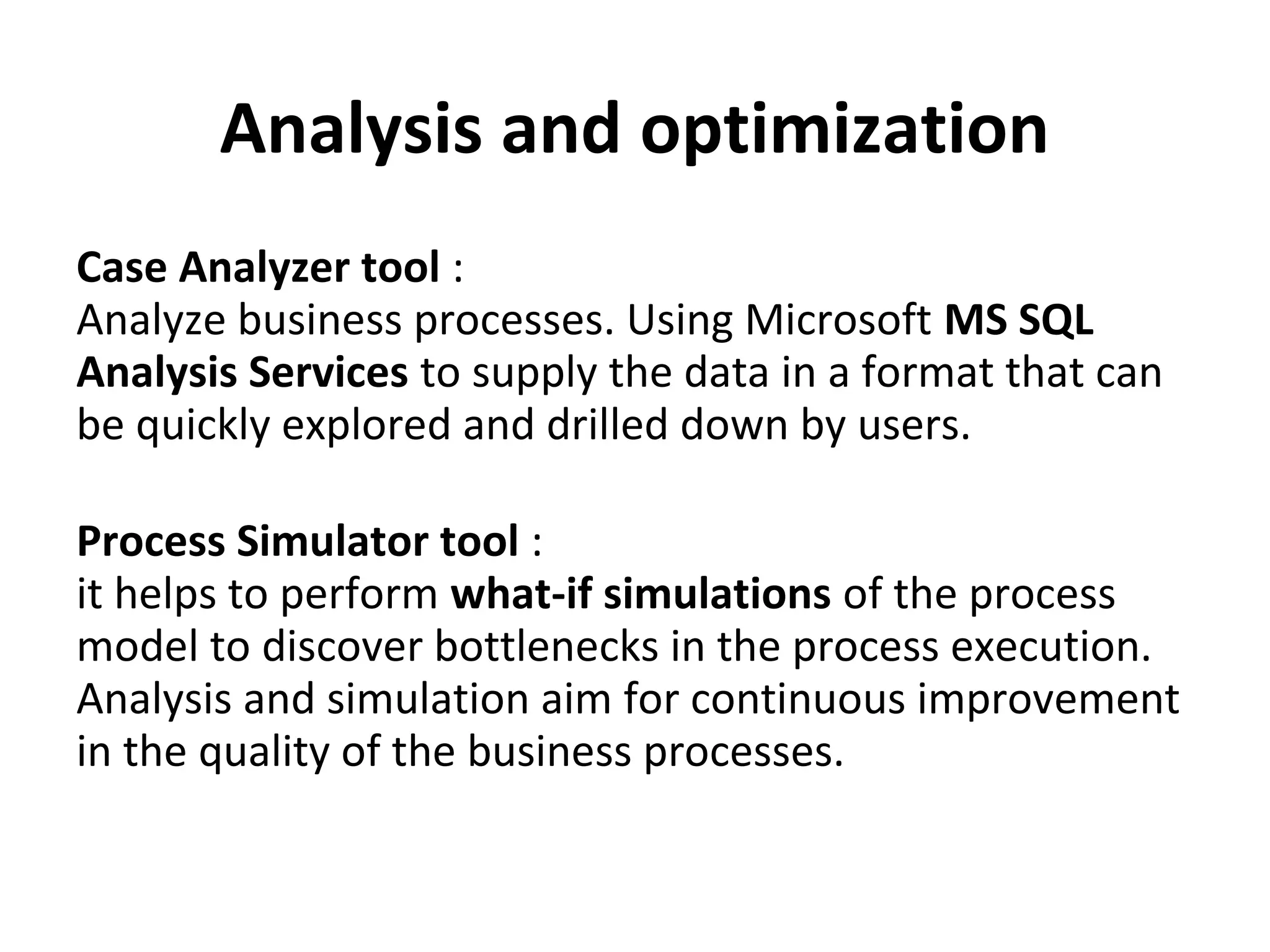 Analysis and optimization
Case Analyzer tool :
Analyze business processes. Using Microsoft MS SQL
Analysis Services to supply the data in a format that can
be quickly explored and drilled down by users.
Process Simulator tool :
it helps to perform what-if simulations of the process
model to discover bottlenecks in the process execution.
Analysis and simulation aim for continuous improvement
in the quality of the business processes.
 