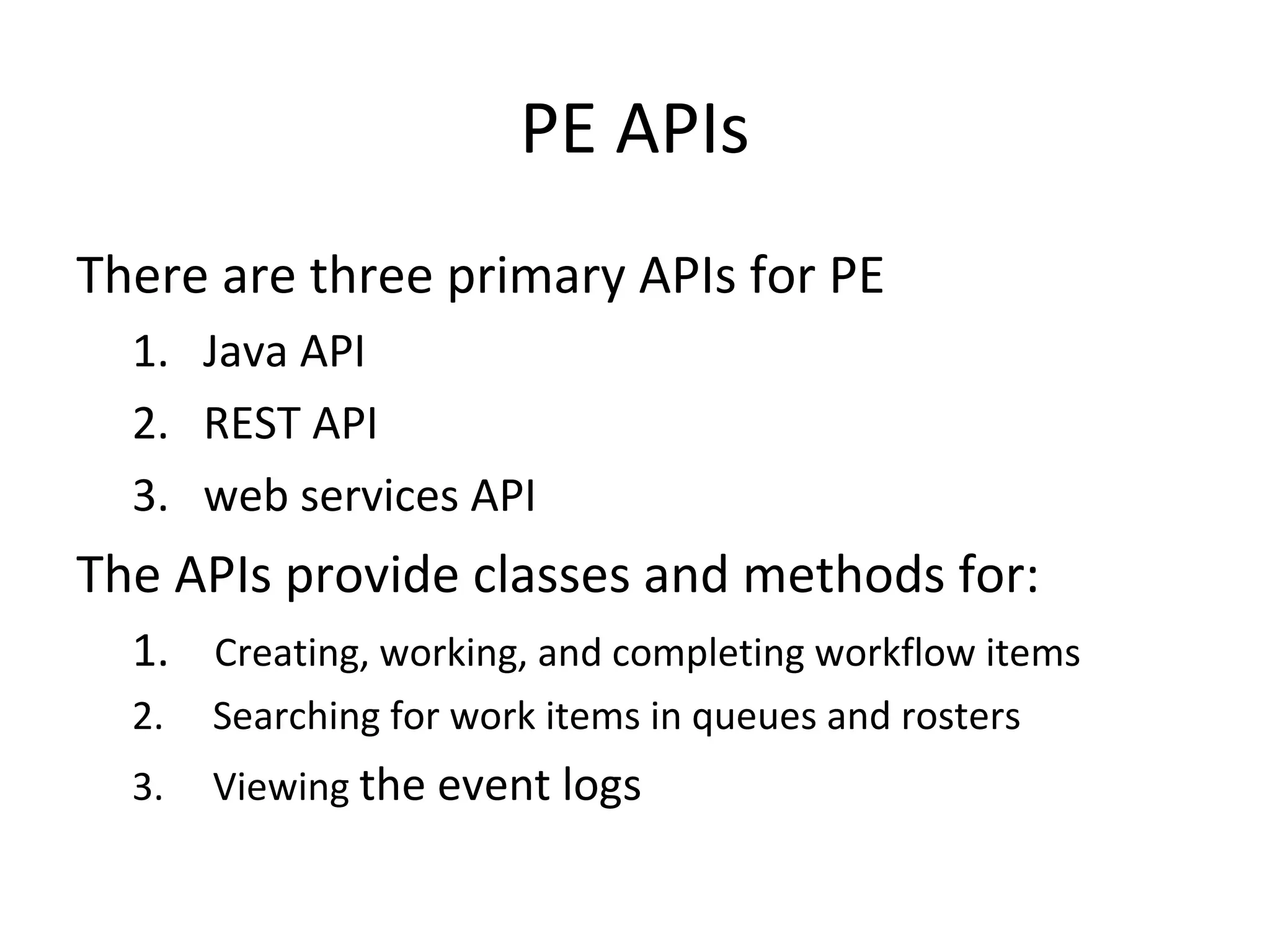 PE APIs
There are three primary APIs for PE
1. Java API
2. REST API
3. web services API
The APIs provide classes and methods for:
1. Creating, working, and completing workflow items
2. Searching for work items in queues and rosters
3. Viewing the event logs
 
