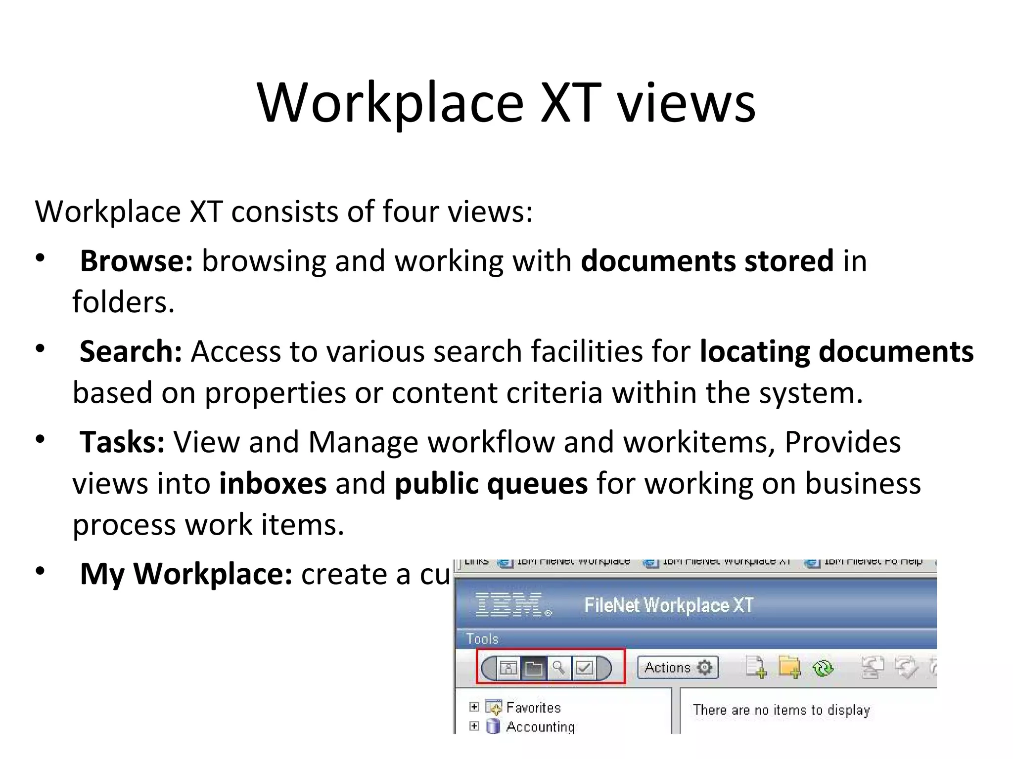 Workplace XT views
Workplace XT consists of four views:
• Browse: browsing and working with documents stored in
folders.
• Search: Access to various search facilities for locating documents
based on properties or content criteria within the system.
• Tasks: View and Manage workflow and workitems, Provides
views into inboxes and public queues for working on business
process work items.
• My Workplace: create a custom compinations of views.
 