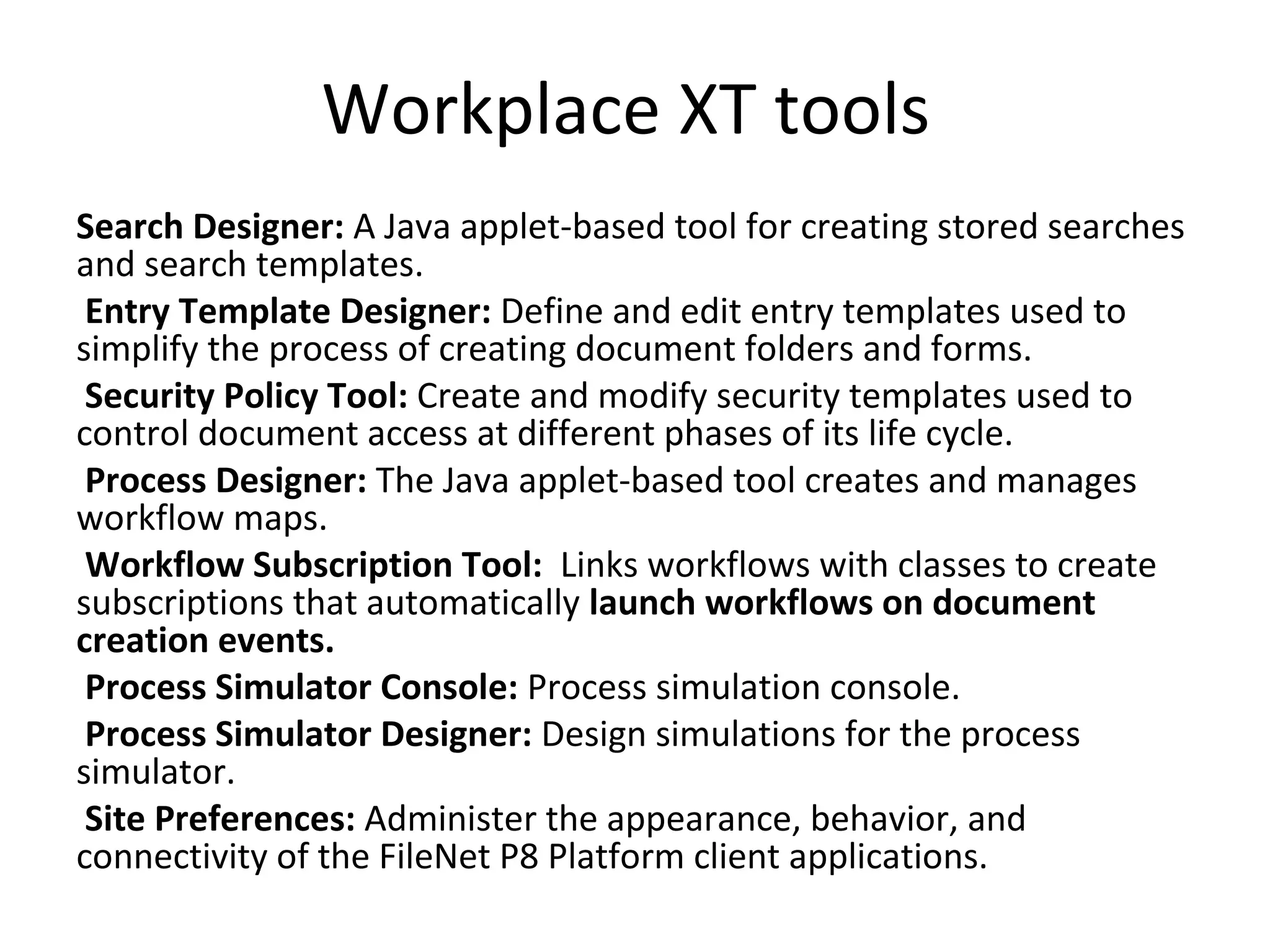 Workplace XT tools
Search Designer: A Java applet-based tool for creating stored searches
and search templates.
Entry Template Designer: Define and edit entry templates used to
simplify the process of creating document folders and forms.
Security Policy Tool: Create and modify security templates used to
control document access at different phases of its life cycle.
Process Designer: The Java applet-based tool creates and manages
workflow maps.
Workflow Subscription Tool: Links workflows with classes to create
subscriptions that automatically launch workflows on document
creation events.
Process Simulator Console: Process simulation console.
Process Simulator Designer: Design simulations for the process
simulator.
Site Preferences: Administer the appearance, behavior, and
connectivity of the FileNet P8 Platform client applications.
 