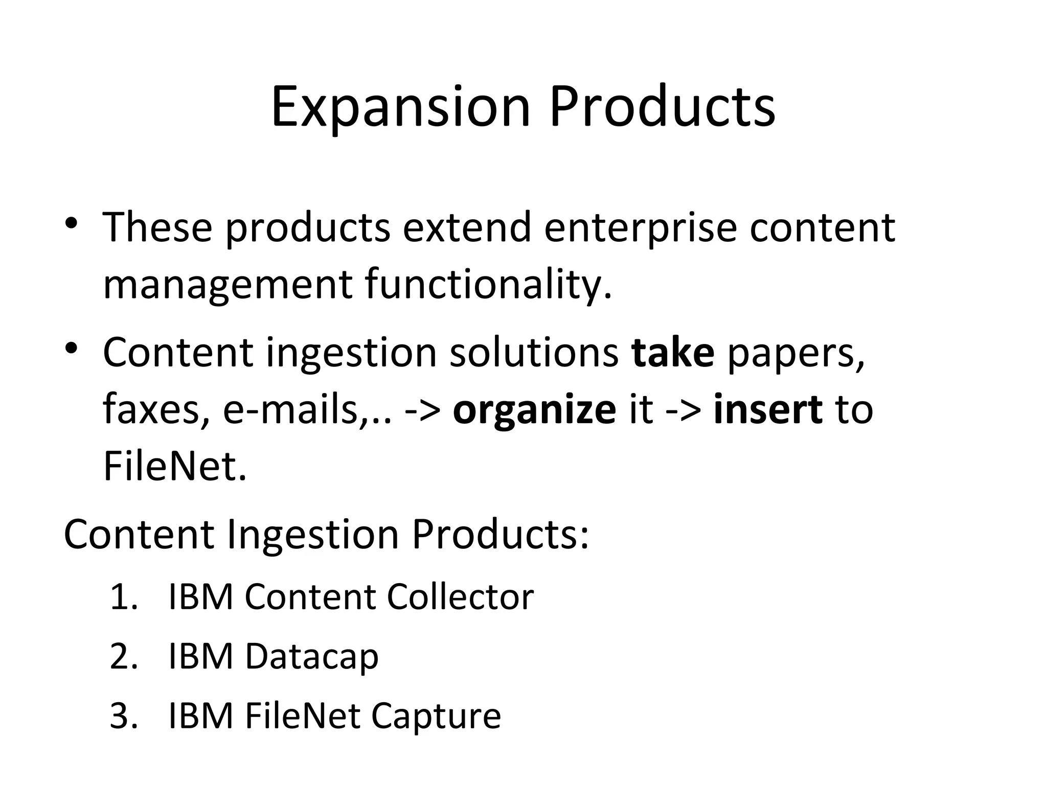 Expansion Products
• These products extend enterprise content
management functionality.
• Content ingestion solutions take papers,
faxes, e-mails,.. -> organize it -> insert to
FileNet.
Content Ingestion Products:
1. IBM Content Collector
2. IBM Datacap
3. IBM FileNet Capture
 