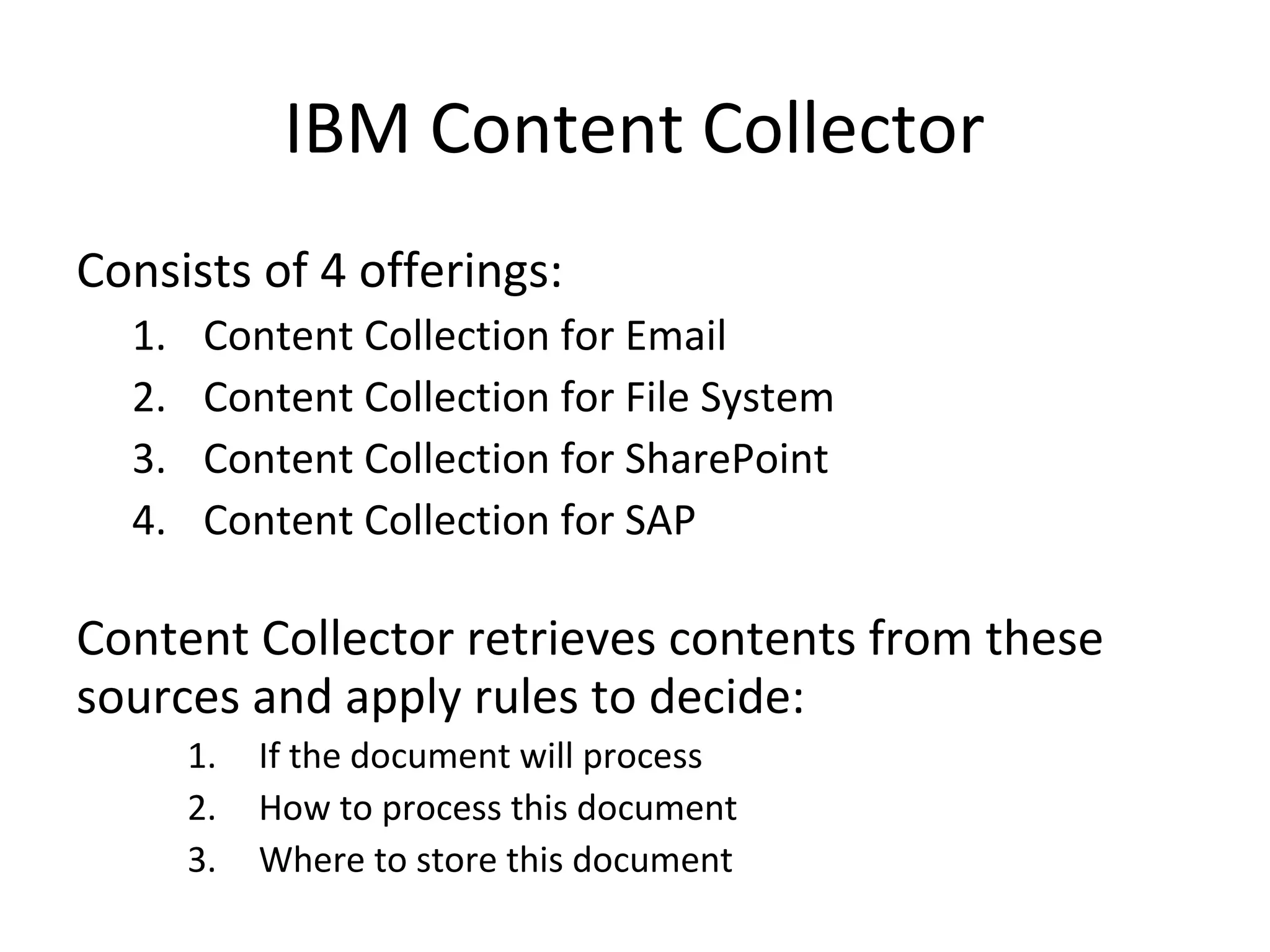 IBM Content Collector
Consists of 4 offerings:
1. Content Collection for Email
2. Content Collection for File System
3. Content Collection for SharePoint
4. Content Collection for SAP
Content Collector retrieves contents from these
sources and apply rules to decide:
1. If the document will process
2. How to process this document
3. Where to store this document
 