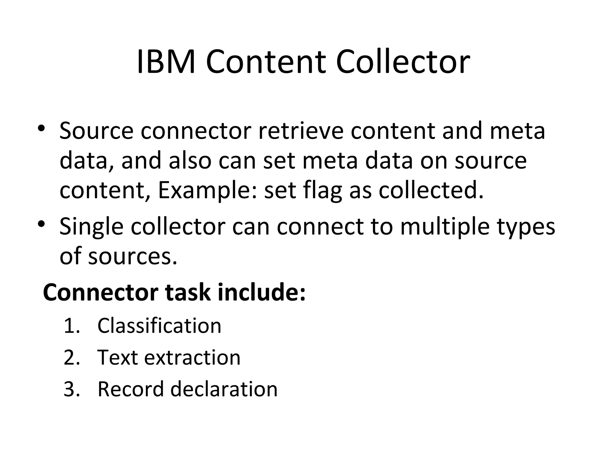 IBM Content Collector
• Source connector retrieve content and meta
data, and also can set meta data on source
content, Example: set flag as collected.
• Single collector can connect to multiple types
of sources.
Connector task include:
1. Classification
2. Text extraction
3. Record declaration
 