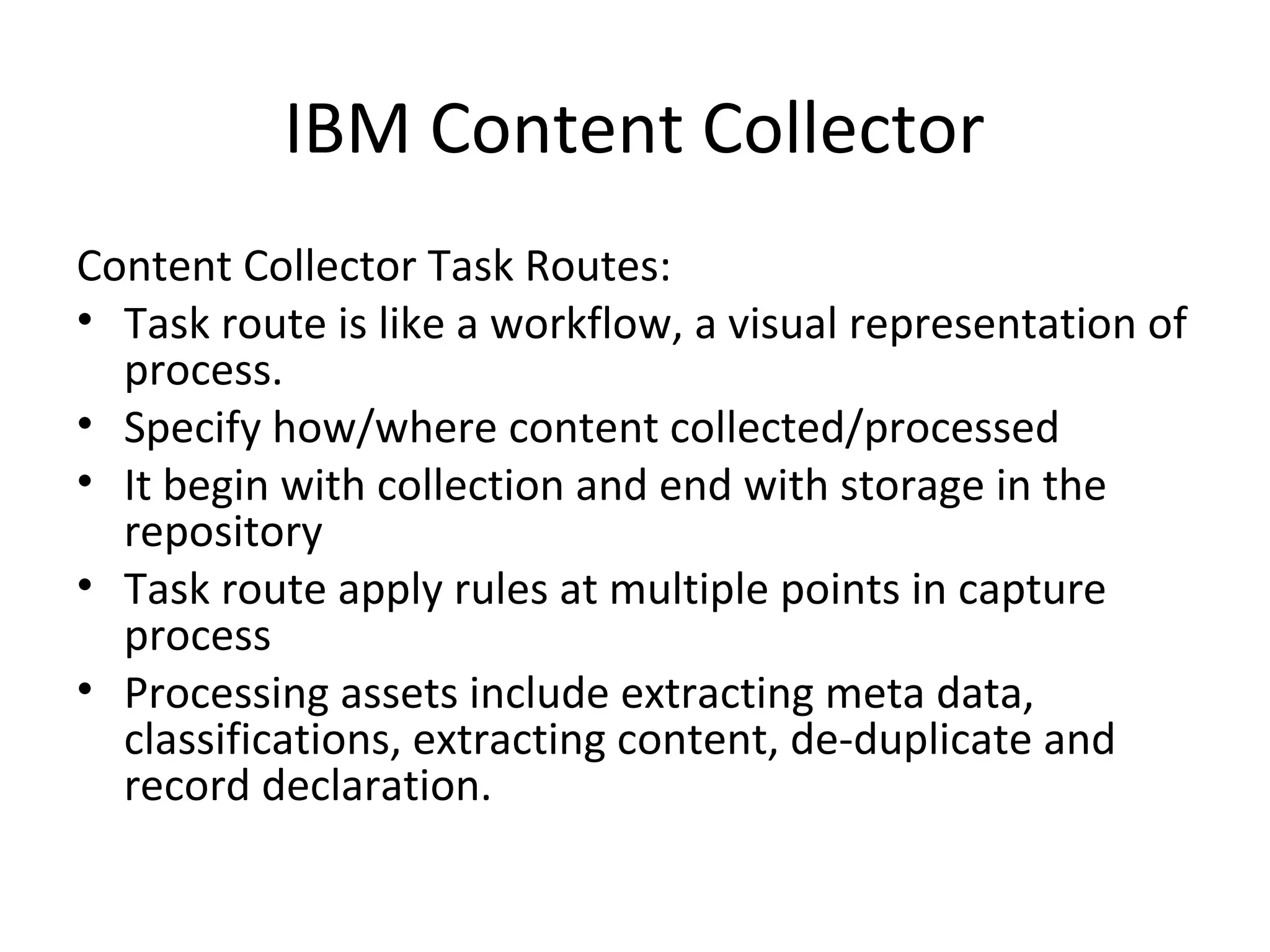 IBM Content Collector
Content Collector Task Routes:
• Task route is like a workflow, a visual representation of
process.
• Specify how/where content collected/processed
• It begin with collection and end with storage in the
repository
• Task route apply rules at multiple points in capture
process
• Processing assets include extracting meta data,
classifications, extracting content, de-duplicate and
record declaration.
 