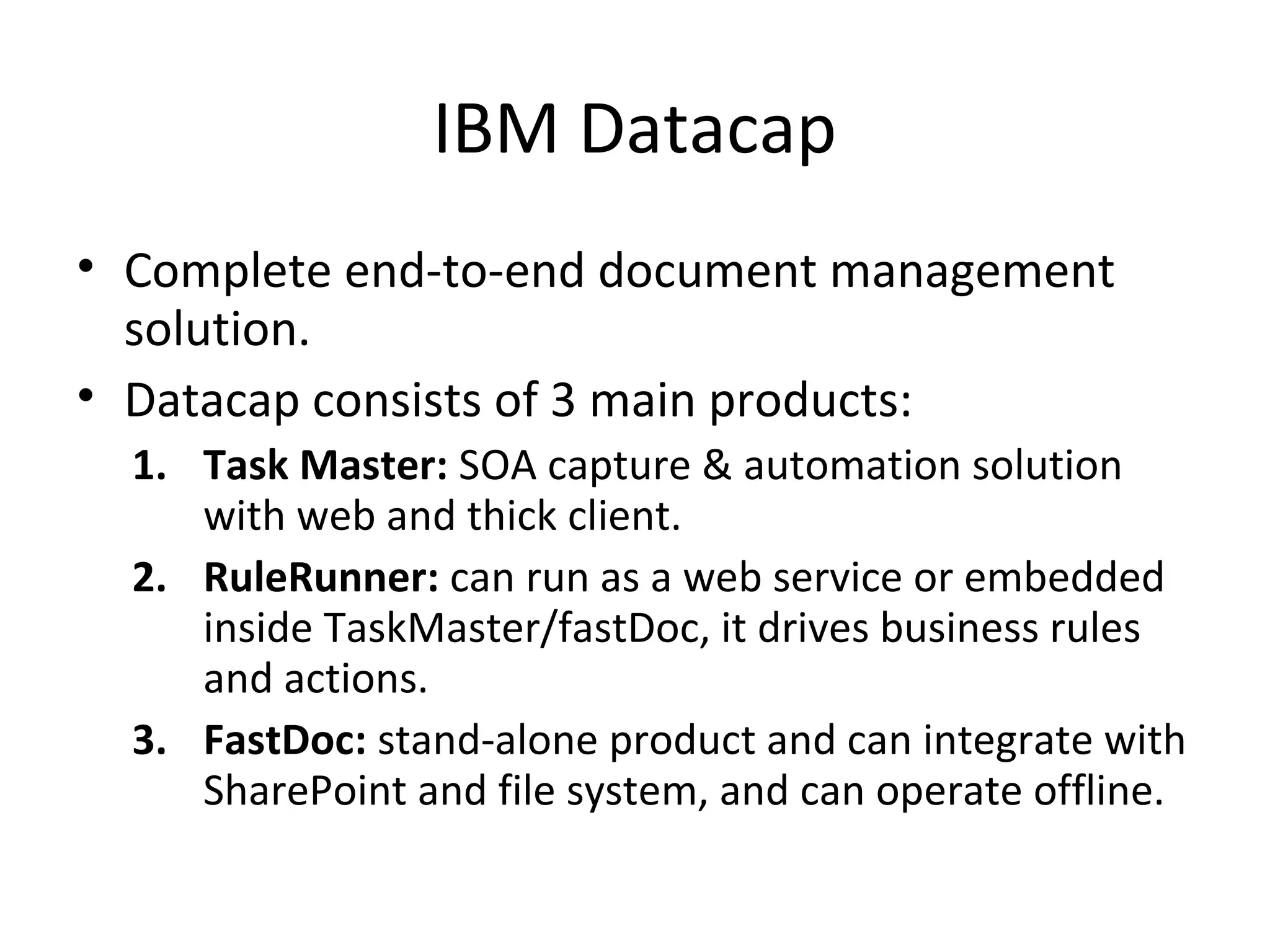 IBM Datacap
• Complete end-to-end document management
solution.
• Datacap consists of 3 main products:
1. Task Master: SOA capture & automation solution
with web and thick client.
2. RuleRunner: can run as a web service or embedded
inside TaskMaster/fastDoc, it drives business rules
and actions.
3. FastDoc: stand-alone product and can integrate with
SharePoint and file system, and can operate offline.
 