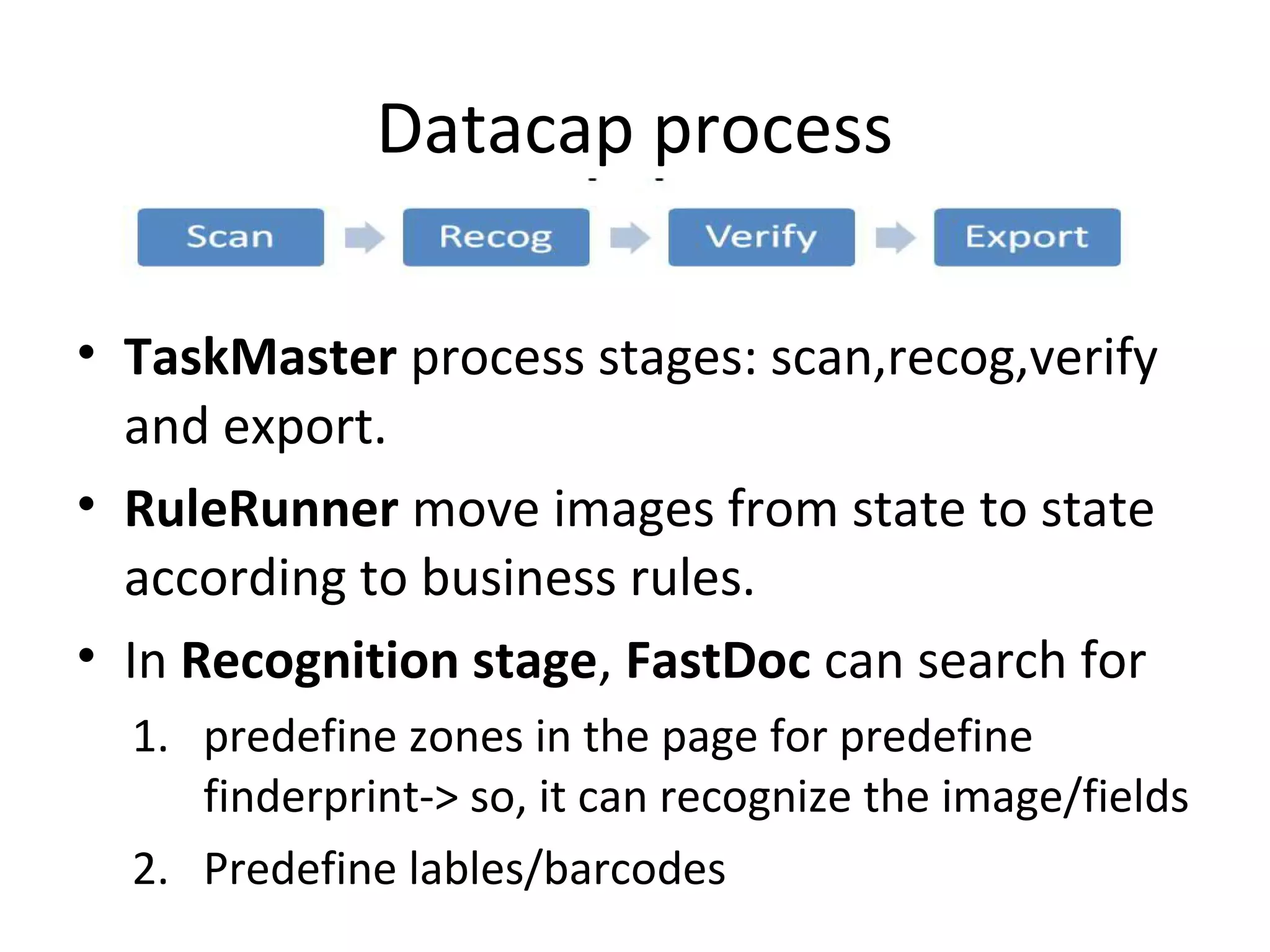 Datacap process
• TaskMaster process stages: scan,recog,verify
and export.
• RuleRunner move images from state to state
according to business rules.
• In Recognition stage, FastDoc can search for
1. predefine zones in the page for predefine
finderprint-> so, it can recognize the image/fields
2. Predefine lables/barcodes
 