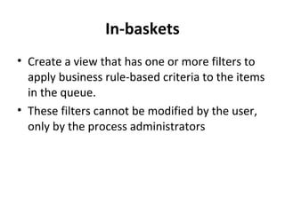 In-baskets
• Create a view that has one or more filters to
apply business rule-based criteria to the items
in the queue.
• These filters cannot be modified by the user,
only by the process administrators
 