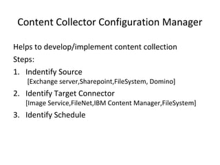 Content Collector Configuration Manager
Helps to develop/implement content collection
Steps:
1. Indentify Source
[Exchange server,Sharepoint,FileSystem, Domino]
2. Identify Target Connector
[Image Service,FileNet,IBM Content Manager,FileSystem]
3. Identify Schedule
 