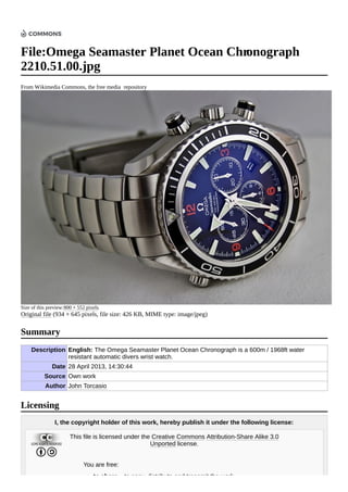 File:Omega Seamaster Planet Ocean Chronograph
2210.51.00.jpg
From Wikimedia Commons, the free media repository
Size of this preview:800 × 552 pixels.
Original file (934 × 645 pixels, file size: 426 KB, MIME type: image/jpeg)
Description English: The Omega Seamaster Planet Ocean Chronograph is a 600m / 1968ft water
resistant automatic divers wrist watch.
Date 28 April 2013, 14:30:44
Source Own work
Author John Torcasio
I, the copyright holder of this work, hereby publish it under the following license:
This file is licensed under the Creative Commons Attribution-Share Alike 3.0
Unported license.
You are free:
to share – to copy, distribute and transmit the work
Summary
Licensing
 