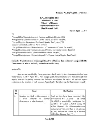 Page 1 of 13
Circular No. 192/02/2016-Service Tax
F.No. 334/8/2016-TRU
Government of India
Ministry of Finance
Department of Revenue
(Tax Research Unit)
Dated- April 13, 2016
To,
Principal Chief Commissioners of Customs and Central Excise (All)
Principal Chief Commissioners of Central Excise & Service Tax (All)
Principal Director Generals of Goods and Service Tax/System/CEI
Director General of Audit/Tax Payer Services
Principal Commissioners/ Commissioners of Customs and Central Excise (All)
Principal Commissioners/Commissioners of Central Excise and Service Tax (All)
Principal Commissioners/Commissioners of Service Tax (All)
Principal Commissioners/Commissioners LTU/Central Excise/Service Tax (Audit)
Subject: - Clarification on issues regarding levy of Service Tax on the services provided by
Government or a local authority to business entities - reg.
Madam/Sir,
Any service provided by Government or a local authority to a business entity has been
made taxable w.e.f 1st
April 2016. Post Budget 2016, representations have been received from
several quarters including business and industry associations in respect of various aspects
pertaining to the taxation of such services. Accordingly, the following clarifications are issued:-
Sl.
No.
Issue Clarification
1. Services provided by Government or
a local authority to another
Government or a local authority.
Such services have been exempted vide
Notification No. 25/2012 – ST dated
20.6.2012 as amended by Notification No.
22/2016 – ST dated 13.4.2016 [Entry 54
refers]. However, the said exemption does
not cover services specified in sub-clauses
(i), (ii) and (iii) of clause (a) of section
66D of the Finance Act, 1994.
 