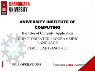 DISCOVER . LEARN . EMPOWERFILE OPERATIONS
UNIVERSITY INSTITUTE OF
COMPUTING
Bachelor of Computer Application
OBJECT ORIENTED PROGRAMMING
LANGUAGE
CODE: CAT-153/SCT-155
 