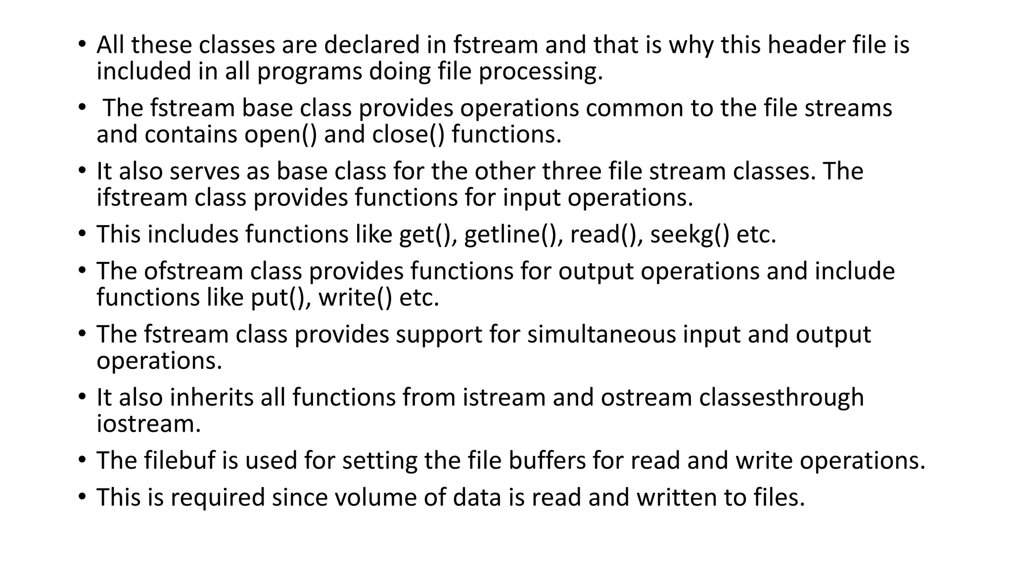 • All these classes are declared in fstream and that is why this header file is
included in all programs doing file processing.
• The fstream base class provides operations common to the file streams
and contains open() and close() functions.
• It also serves as base class for the other three file stream classes. The
ifstream class provides functions for input operations.
• This includes functions like get(), getline(), read(), seekg() etc.
• The ofstream class provides functions for output operations and include
functions like put(), write() etc.
• The fstream class provides support for simultaneous input and output
operations.
• It also inherits all functions from istream and ostream classesthrough
iostream.
• The filebuf is used for setting the file buffers for read and write operations.
• This is required since volume of data is read and written to files.
 