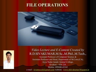 FILE OPERATIONS
Video Lecture and E-Content Created by
R.D.SIVAKUMAR,M.Sc.,M.Phil.,M.Tech.,
Assistant Professor of Computer Science &
Assistant Professor and Head, Department of M.Com.(CA),
Ayya Nadar Janaki Ammal College,
Sivakasi – 626 124.
Mobile: 099440-42243
e-mail : sivamsccsit@gmail.com website: www.rdsivakumar.blogspot.in
 