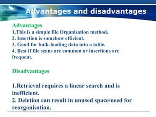 Advantages and disadvantages
Advantages
1.This is a simple file Organisation method.
2. Insertion is somehow efficient.
3. Good for bulk-loading data into a table.
4. Best if file scans are common or insertions are
frequent.

Disadvantages

1.Retrieval requires a linear search and is
inefficient.
2. Deletion can result in unused space/need for
reorganisation.
 
