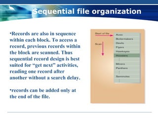 Sequential file organization


•Records are also in sequence
within each block. To access a
record, previous records within
the block are scanned. Thus
sequential record design is best
suited for “get next” activities,
reading one record after
another without a search delay.

•records can be added only at
the end of the file.
 