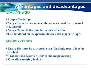 Advantages and disadvantages
ADVANTAGES
Simple file design
Very efficient when most of the records must be processed
e.g. Payroll
Very efficient if the data has a natural order
Can be stored on inexpensive devices like magnetic tape.

DISADVANTAGES

Entire file must be processed even if a single record is to be
searched.
Transactions have to be sorted before processing
Overall processing is slow.
 