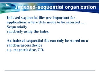 Indexed-sequential organization

Indexed sequential files are important for
applications where data needs to be accessed.....
Sequentially
randomly using the index.

An indexed sequential file can only be stored on a
random access device
e.g. magnetic disc, CD.
 