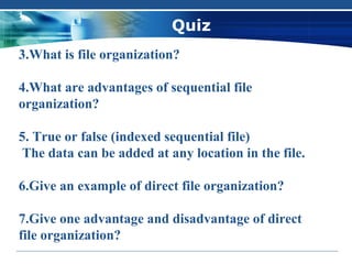 Quiz
3.What is file organization?

4.What are advantages of sequential file
organization?

5. True or false (indexed sequential file)
 The data can be added at any location in the file.

6.Give an example of direct file organization?

7.Give one advantage and disadvantage of direct
file organization?
 