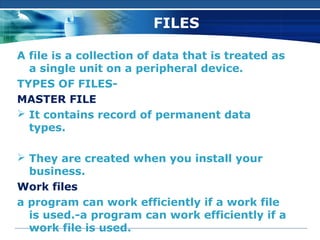 wps.cn/moban



                        FILES

A file is a collection of data that is treated as
  a single unit on a peripheral device.
TYPES OF FILES-
MASTER FILE
 It contains record of permanent data
  types.

 They are created when you install your
  business.
Work files
a program can work efficiently if a work file
  is used.-a program can work efficiently if a
  work file is used.
 