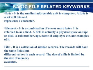 BASIC FILE RELATED KEYWORKS
•Byte:- It is the smallest addressable unit in computer. A byte is
a set of 8 bits and
represents a character.

•Element:- It is a combination of one or more bytes. It is
referred to as a field. A field is actually a physical space on tape
or disk. A roll number, age, name of employee etc. are examples
of it.

File: - It is a collection of similar records. The records will have
the same fields but
different values in each record. The size of a file is limited by
the size of memory
available.
 