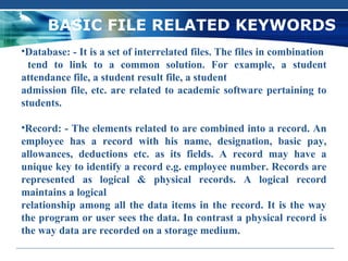 BASIC FILE RELATED KEYWORDS
•Database: - It is a set of interrelated files. The files in combination
  tend to link to a common solution. For example, a student
attendance file, a student result file, a student
admission file, etc. are related to academic software pertaining to
students.

•Record: - The elements related to are combined into a record. An
employee has a record with his name, designation, basic pay,
allowances, deductions etc. as its fields. A record may have a
unique key to identify a record e.g. employee number. Records are
represented as logical & physical records. A logical record
maintains a logical
relationship among all the data items in the record. It is the way
the program or user sees the data. In contrast a physical record is
the way data are recorded on a storage medium.
 