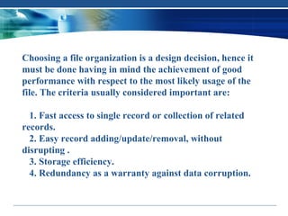 Choosing a file organization is a design decision, hence it
must be done having in mind the achievement of good
performance with respect to the most likely usage of the
file. The criteria usually considered important are:

  1. Fast access to single record or collection of related
records.
  2. Easy record adding/update/removal, without
disrupting .
  3. Storage efficiency.
  4. Redundancy as a warranty against data corruption.
 
