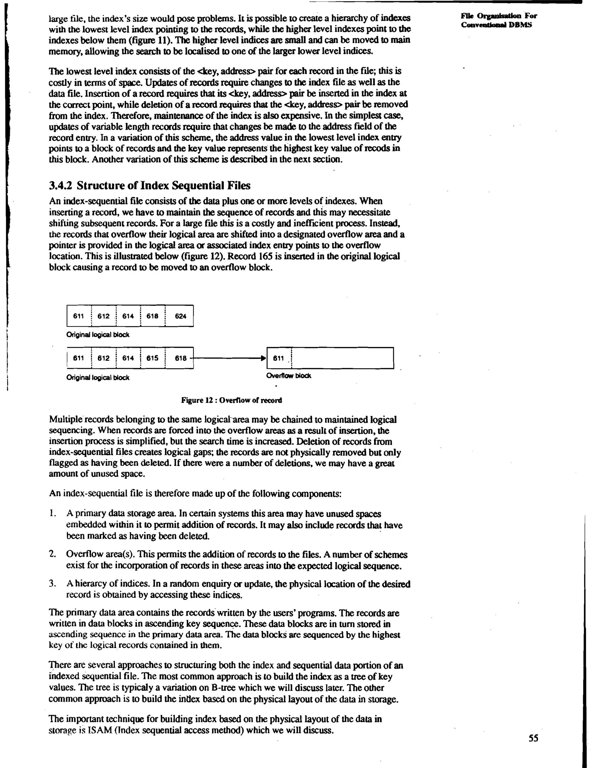 large tile, the index's size would pose problems. It is possible to create a hierarchy of indexes FUC org.ldsslion FO~ 
with the lowest level index pointing to the records, while the higher level indexes point to the CoavLntk3.l DBMS 
indexes below them (figure 11). The higher level indices are small and can be moved to main 
memory, allowing the search to be localised to one of the larger lower level indices. 
The lowest level index consists of the <key, address> pair for each record in the file; this is 
costly in terms of space. Updates of records require changes to the index file as well as the 
data file. Insertion of a record requires that its &y, address> pair be inserted in the index at 
the correct point, while deletion of a record requires that the <key, address> pair be removed 
from the index. Thexefore, maintenance of the index is also expensive. In the simplest case, 
updates of variable length records require that changes be made to the address f~lodf the 
record entry. In a variation of this scheme, the address value in the lowest level index entry 
points to a block of records and the key value represents the highest key value of recods in 
this block. Another variation of this scheme is described in the next section. 
3.4.2 Structure of Index Sequential Files 
An index-sequential file consists of the data plus one or more levels of indexes. When 
inserting a record, we have to maintain the sequence of records and this may necessitate 
shifting subsequent records. For a large file this is a costly and inefficient process. Instead. 
the records that overflow their logical area are shifted into a designated overflow area and a 
pointer is provided in the logical area or associated index entry points to the overflow 
location. This is illustrated below (figure 12). Record 165 is inserted in the original logical 
block causing a record to be moved to an overflow block. 
Original logical Modc 
1 611 i 812 1 614 / 615 j 618 
611 ,i 
Original logical Mock ~vefiow~ odc 
Figure 12 : Overflow of record 
Multiple records belonging to the same logical area may be chained to maintained logical 
sequencing. When records are forced into the overflow areas as a result of insertion, the 
insertion process is simplified, but the search time is increased. Deletion of records from 
index-sequential files creates logical gaps; the records are not physically removed but only 
flagged as having been deleted. If there were a number of deletions, we may have a great 
amount of unused space. 
An index-sequential file is therefore made up of the following components: 
1. A primary data storage area. In certain systems this area may have unused spaces 
embedded within it to permit addition of records. It may also include records that have 
been marked as having been deleted. 
2. Overflow area(s). This permits the addition of records to the files. A number of schemes 
exist for the incorporation of records in these areas into the expected logical sequence. 
3. A hierarcy of indices. In a random enquiry or update, the physical location of the desired 
record is obrained by accessing these indices. 
The primary data area contains the records written by the users' programs. The records are 
written in data blocks in ascending key sequence. These data blocks are in turn stored in 
ascending sequence in the primary data area. The data blocks ate sequenced by the highest 
key of the logical records contained in them. 
There are several approaches to structuring both the index and sequential data portion of an 
indexed sequential file. The most common approach is to build the index as a me of key 
values. The tree is typicaly a variation on B-tree which we will discuss later. The other 
common approach is to build the index based on the physical layout of the data in storage. 
The important technique for building index based on the physical layout of the data in 
storage is ISAM (Index sequential access method) which we will discuss. 
 