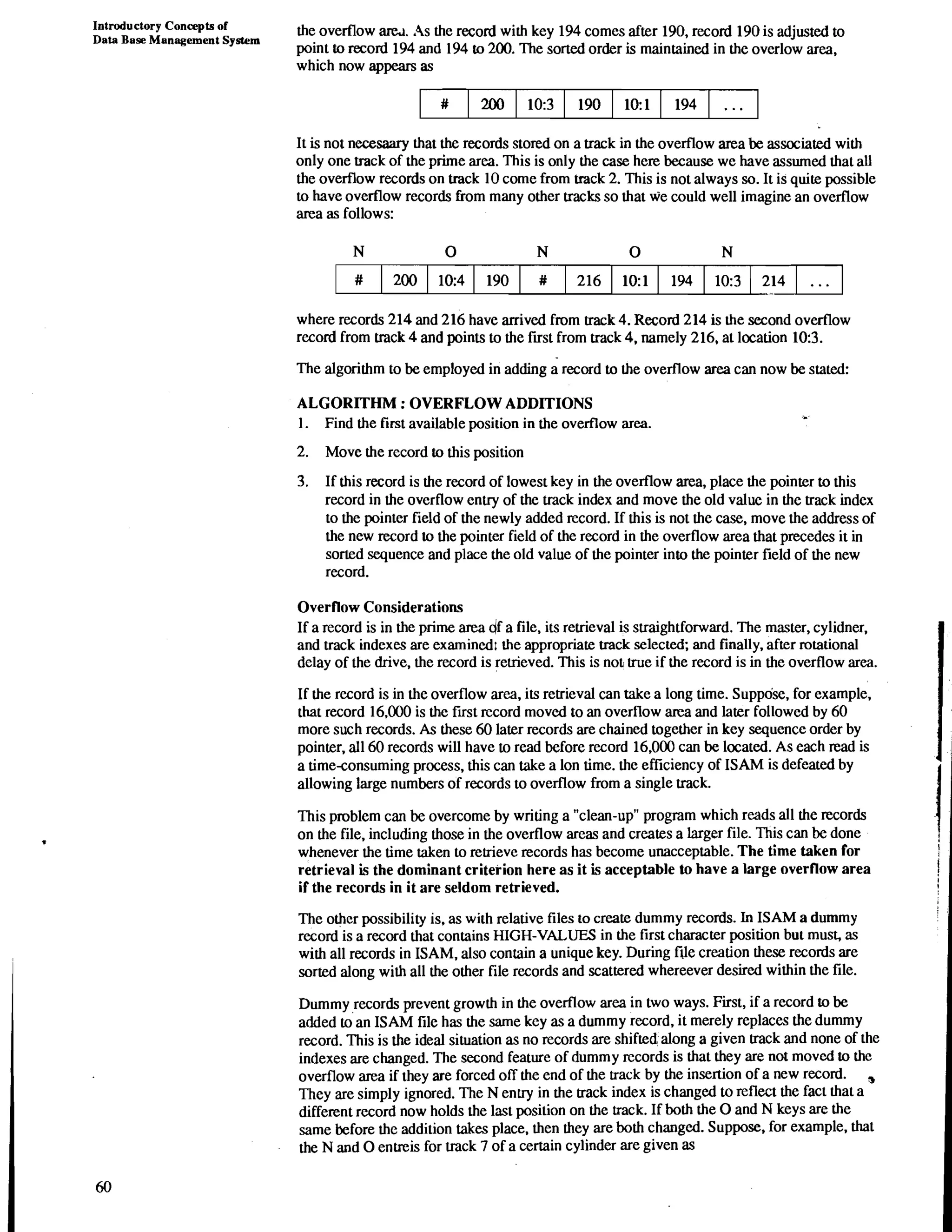 Introductory Concepts of 
Data Base Management System 
the overflow am. As the record with key 194 comes after 190, record 190 is adjusted to 
point to record 194 and 194 to 200. The sorted order is maintained in the overlow area, 
which now appears as 
It is not necessary that the records stored on a track in the overflow area be associated with 
only one track of the prime area. This is only the case here because we have assumed that all 
the overflow records on track 10 come from track 2. This is not always so. It is quite possible 
to have overflow records from many other tracks so that we could well imagine an overflow 
area as follows: 
where records 214 and 216 have arrived from track 4. Record 214 is the second overflow 
record from track 4 and points to the first from track 4, namely 216, at location 10:3. 
The algorithm to be employed in adding a record to the overflow area can now be stated: 
ALGORITHM : OVERFLOW ADDITIONS 
1. Find the first available position in the overflow area. 
2. Move the record to this position 
3. If this record is the record of lowest key in the overflow area, place the pointer to this 
record in the overflow entry of the track index and move the old value in the track index 
to the pointer field of the newly added record. If this is not the case, move the address of 
the new record to the pointer field of the record in the overflow area that precedes it in 
sorted sequence and place the old value of the pointer into the pointer field of the new 
record. 
Overflow Considerations 
If a record is in the prime area df a file, its retrieval is straightforward. The master, cylidner. 
and track indexes are examined1 the appropriate track selected; and finally. after rotational 
delay of the drive, the record is retrieved. This is not true if the record is in the overflow area. 
If the record is in the overflow area, its retrieval can rake a long time. Suppose, for example. 
that record 16.000 is the first record moved to an overflow area and later followed by 60 
more such records. As these 60 later records are chained together in key sequence order by 
pointer. all 60 records will have to read before record 16.000 can be located. As each read is 
a timeconsuming process, this can take a lon time. the efficiency of ISAM is defeated by 
allowing large numbers of records to overflow from a single track. 
This problem can be overcome by writing a "clean-up" program which reads all the records 
on the file, including those in the overflow areas and creates a larger file. This can be done 
whenever the time taken to retrieve records has become unacceptable. The time taken for 
retrieval is the dominant criterion here as it is acceptable to have a large overflow area 
if the records in it are seldom retrieved. 
The other possibility is. as with relative files to create dummy records. In ISAM a dummy 
record is a record that contains HIGH-VALUES in the first character position but must, as 
with all records in ISAM. also contain a unique key. During file creation these records are 
sorted along with all the other file records and scattered whereever desired within the file. 
Dummy records prevent growth in the overflow area in two ways. First, if a record to be 
added to an ISAM file has the same key as a dummy record, it merely replaces the dummy 
record. This is the ideal situation as no records are shifted along a given track and none of the 
indexes are changed. The second feature of dumm y records is that they are not moved to the 
overflow area if they are forced off the end of the track by the insertion of a new record. 
They are simply ignored. The N entry in the track index is changed to reflect the fact that a 
different record now holds the last position on the track. If both the 0 and N keys are the 
same before the addition takes place, then they are both changed. Suppose, for example, that 
the N and 0 entreis for track 7 of a certain cylinder are given as 
 