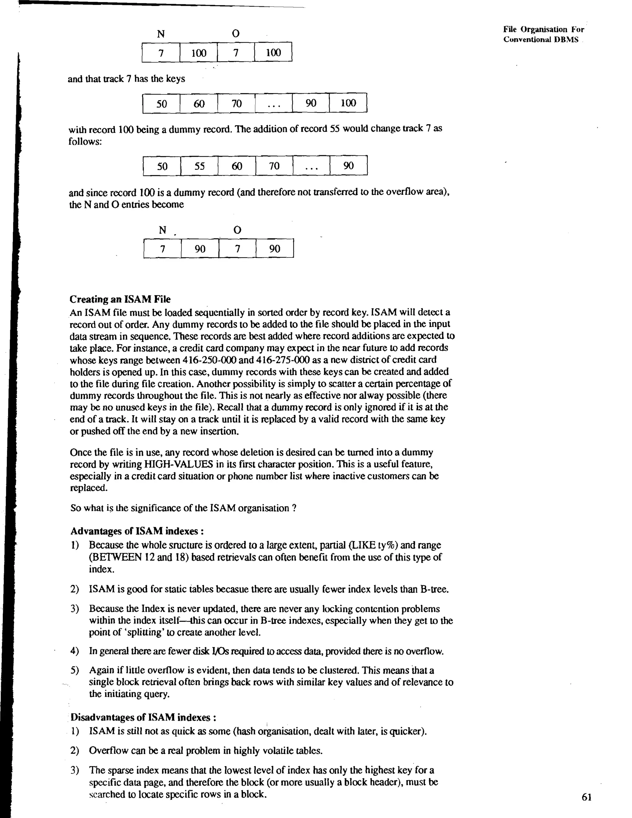 File Organisation Fur 
Cunvention;ll DBMS 
and that track 7 has the keys 
with record 100 being a dummy record. The addition of record 55 would change track 7 as 
follows: 
and since record 100 is a dummy record (and therefore not transferred to the overflow area), 
the N and 0 enuies become 
Creating an ISAM File 
An ISAM file must be loaded sequentially in sorted order by record key. ISAM will detect a 
record out of order. Any dummy records to be added to the file should be placed in the input 
data stream in sequence. These records are best added where record additions are expected to 
take place. For instance, a credit card company may expect in the near future to add records 
whose keys range between 416-250-000 and 416-275-000 as a new district of credit card 
holders is opened up. In this case, dummy records with these keys can be created and added 
to the file during file creation. Another possibility is simply to scatter a certain percentage of 
dummy records throughout the file. This is not nearly as effective nor alway possible (there 
may be no unused keys in the file). Recall that a dummy record is only ignored if it is at the 
end of a track. It will stay on a track until it is replaced by a valid record with the same key 
or pushed off the end by a new insertion. 
Once the file is in use, any record whose deletion is desired can be turned into a dummy 
record by writing HIGH-VALUES in its first character position. This is a useful feature, 
especially in a credit card situation or phone number list where inactive customers can be 
replaced. 
So what is he significance of the ISAM organisation ? 
Advantages of ISAM indexes : 
1) Because the whole sructure is ordered to a large extent, partial (LIKE ty%) and range 
(BETWEEN 12 and 18) based retrievals can often benefit from the use of this type of 
index. 
2) ISAM is good for static tables becasue there are usually fewer index levels than B-tree. 
3) Because the Index is never updated, there are never any locking contention problems 
within the index itself-this can occur in B-tree indexes, especially when they get to the 
point of 'splitting' to create another level. 
4) In general there are fewer disk VOs required to access data, provided there is no overflow. 
5) Again if little overflow is evident, then data tends to be clustered. This means that a 
single block retrieval often brings back rows with similar key values and of relevance to 
the initiating query. 
Disadvantages of ISAM indexes : 
1) ISAM is still not as quick as some (hash okanisation, dealt with later, is quicker). 
2) Overflow can be a real problem in highly volatile tables. 
3) The sparse index means that the lowest level of index has only the highest key' for a 
specific data page, and therefore the block (or more usually a block header), must be 
scarched to locate specific rows in a block. 
 