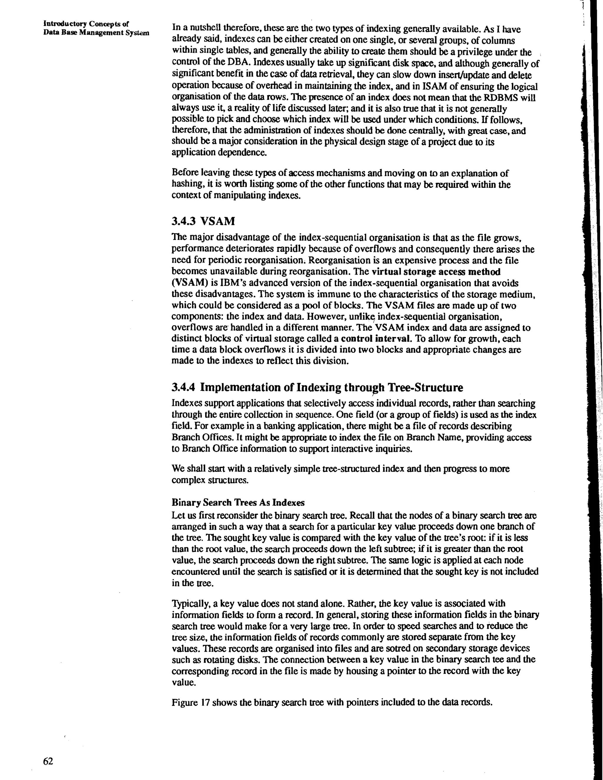 Introductory Concepts of 
Data Base Management System In a nutshell therefore, these are the two types of indexing generally available. As I have 
already said, indexes can be either created on one single, or several groups. of columns 
within single tables, and generally the ability to create them should be a privilege under the 
control of the DBA. Indexes usually take up significant disk space, and although generally of 
significant benefit in the case of data retrieval, they can slow down insedupdate and delete 
operation because of overhead in maintaining the index, and in ISAM of ensuring the logical 
organisation of the data rows. The presence of an index does not mean that the RDBMS will 
always use it, a reality of life disc&sed later; and it is also true that it is not genemlly 
possible to pick and choose which index will be used under which conditions. If follows. 
therefore, that the adminismation of indexes should be done centrally, with great case, and 
should be a major consideration in the physical design stage of a project due to its 
application dependence. 
Before leaving these types of access mechanisms and moving on to an explanation of 
hashing, it is worth listing some of the other functions that may be required within the 
context of manipulating indexes. 
3.4.3 VSAM 
The major disadvantage of the index-sequential organisation is that as the file grows. 
performance deteriorates rapidly because of overflows and consequently there arises the 
need for periodic reorganisation. Reorganisation is an expensive process and the file 
becomes unavailable during reorganisation. The virtual storage access method 
(VSAM) is IBM's advanced version of the index-sequential organisation that avoids 
these disadvantages. The system is immune to the characteristics of the storage medium, 
which could be considered as a pool of blocks. The VSAM files are made up of two 
components: the index and data. However, unlikq index-sequential organisation, 
overflows are handled in a different manner. The VSAM index and data are assigned to 
distinct blocks of virtual storage called a control interval. To allow for growth, each 
time a data block overflows it is divided into two blocks and appropriate changes are 
made to the indexes to reflect this division. 
3.4.4 Implementation of Indexing throu~hT ree-Structure 
Indexes support applications that selectively access individual records, rather than searching 
through the entire collection in sequence. One field (or a group of fields) is used as the index 
field. For example in a banking application, there might be a file of records describing 
Branch Offtces. It might be appropriate to index the file on Branch Name, providing access 
to Branch Office information to support interactive inquiries. 
We shall start with a relatively simple tree-structured index and then progress to more 
complex structures. 
Binary Search Trees As Indexes 
Let us first reconsider the binary semh tree. Recall that the nodes of a binary search tree are 
arranged in such a way that a search for a particular key value proceeds down one bmnch of 
the tree. The sought key value is compared with the key value of the tree's root: if it is less 
than the root value, the search proceeds down the left subtree; if it is greater than the mot 
value, the search proceeds down the right subtree. The same logic is applied at each node 
encountered until the search is satisfied or it is determined that the sought key is not included 
in the tree. 
Typically, a key value does not stand alone. Rather, the key value is associated with 
information fields to form a record. In general, storing these information fields in the binary 
search tree would make for a very large tree. In order to speed searches and to reduce the 
tree size, the information fields of records commonly are stored separate from the key 
values. These records are organised into files and are sotred on secondary storage devices 
such as rotating disks. The connection between a key value in the binary search tee and the 
corresponding record in the file is made by housing a pointer to the record with the key 
value. 
Figure 17 shows the binary search tree with pointers included to the data records. 
 