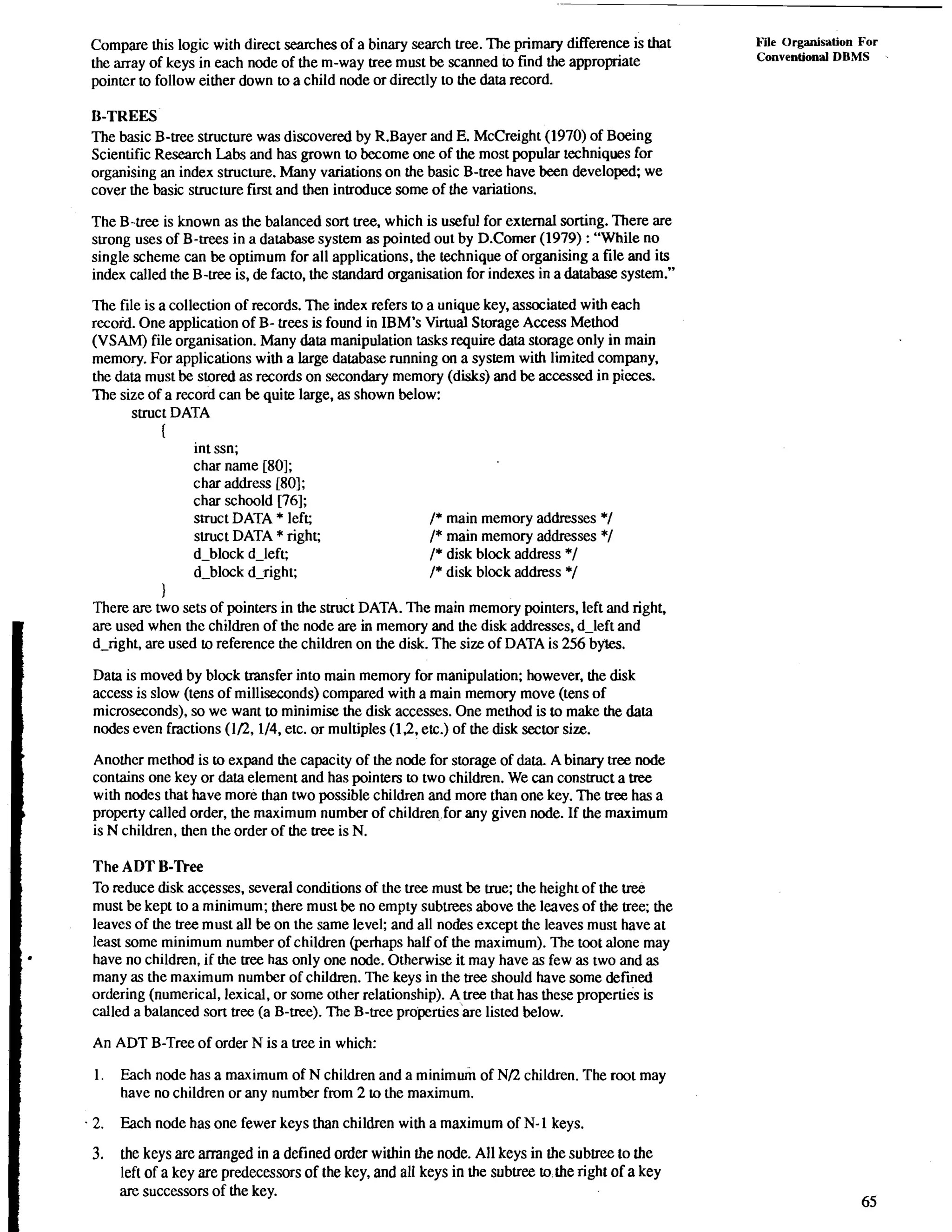 Compare this logic with direct searches of a binary search tree. The primary difference is that 
the array of keys in each node of the m-way tree must be scanned to find the appropriate 
pointcr to follow either down to a child node or directly to the data record. 
B-TREES 
The basic B-tree structure was discovered by R.Bayer and E. McCreight (1970) of Boeing 
Scientific Research Labs and has grown to become one of the most popular techniques for 
organising an index structure. Many variations on the basic B-tree have been developed; we 
cover the basic structure fmt and then introduce some of the variations. 
The B-tree is known as the balanced sort tree, which is useful for external sorting. There are 
strong uses of B-trees in a database system as pointed out by D.Corner (1979) : "While no 
single scheme can be optimum for all applications, the technique of organising a file and its 
index called the B-uee is, de facto, the standard organisation for indexes in a database system." 
The file is a collection of records. The index refers to a unique key, associated with each 
record. One application of B- trees is found in IBM's Virtual Storage Access Method 
(VSAM) file organisation. Many data manipulation tasks require data storage only in main 
memory. For applications with a large database running on a system with limited company. 
the data must be stored as records on secondary memory (disks) and be accessed in pieces. 
The size of a record can be quite large, as shown below: 
struc t DATA 
I 
int ssn; 
char name [80]; 
char address 1801; 
char schoold [76]; 
struct DATA * left; /* main memory addresses */ 
slruct DATA * right; I* main memory addresses *I 
d-block d-left; I* disk block address *I 
d-block d-right; I* disk block address */ 
1 
There are two sets of pointers in the struct DATA. The main memory pointers, left and right, 
are used when the children of the node are in memory and the disk addresses, d-left and 
d-right, are used to reference the children on the disk. The size of DATA is 256 bytes. 
Data is moved by block msfer into main memory for manipulation; however, the disk 
access is slow (tens of milliseconds) compared with a main memory move (tens of 
microseconds), so we want to minimise the disk accesses. One method is to make the data 
nodes even fractions (1I2,1/4, etc. or multiples (1.2, etc.) of the disk sector size. 
Another method is to expand the capacity of the node for storage of data. A binary tree node 
contains one key or data element and has pointers to two children. We can construct a tree 
with nodes that have more than two possible children and more than one key. The tree has a 
I property called order, the maximum number of children.,for any given node. If the maximum 
is N children, then the order of the tree is N. 
The ADT B-Tree 
To reduce disk accesses, several conditions of the tree must be true; the height of the tree 
must be kept to a minimum; there must be no empty sublrees above the leaves of the tree; the 
leaves of the tree must all be on the same level; and all nodes except the leaves must have at 
. least some minimum number of children @haps half of the maximum). The toot alone may have no children, if the tree has only one node. Otherwise it may have as few as two and as 
many as the maximum number of children. The keys in the tree should have some defined 
ordering (numerical, lexical, or some other relationship). A,tree that has these properties is 
called a balanced sort tree (a B-tree). The B-tree properties are listed below. 
An ADT B-Tree of order N is a tree in which: 
1. Each node has a maximum of N children and a minimum of NI2 children. The root may 
have no children or any number from 2 to the maximum. 
2. Each node has one fewer keys than children with a maximum of N- 1 keys. 
3. the keys are arranged in a defined order within the node. All keys in the subtree to the 
left of a key are predecessors of the key, and all keys in the subtree tothe right of a key 
are successors of the key. 
File Organisation For 
Conventional DBMS -. 
 