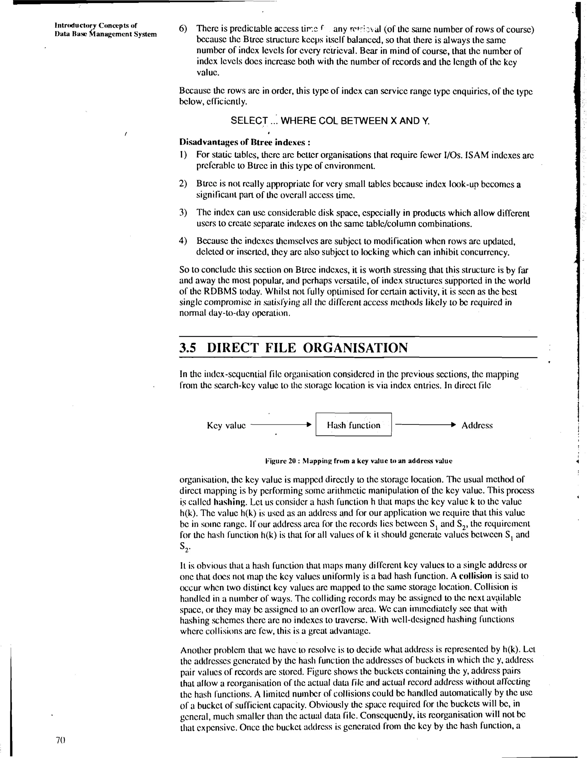 Intrcductory Concvptq of 6) Thcrc is prcdiclable acccss tinc r any wri ;x,al (of hc sarnc number of rows of coursc) Data Ilasc hanagemcnt System 
bccausc thc Blrcc structurc kccps i&clf balanced, so that there is always the samc 
number of indcx lcvcls for cvcb rclricval. Bear in mind of course, that thc nurnbcr of 
indcx lcvcls docs incrcasc both with thc nurnbcr of records and the lcngth of Lhc kcy 
valuc. 
Bccausc thc rows arc in ordcr, this typc of indcx can scrvicc rangc typc cnquirics, of thc typc 
bclow, cfficicntly. 
SELECT ... WHERE COL BETWEEN X AND Y. 
Disadvantages of Wee indexes : 
1) For static tables, thcrc arc bcttcr organisations that rcquirc fcwcr 110s. ISAM indcxes arc 
prcfcrablc to Blrcc in this typc of cnvironmcnt. 
2) Blrcc is not rcally appropriate for vcry small tablcs bccausc indcx look-up bccomcs a 
signilica~ipt an of hc ovcrall acccss timc. 
3) Thc indcx can usc corisidcrablc disk space, cspccially in producls which allow dirfcrent 
uscrs to crcalc scparatc indcxcs on thc samc tablclcolumn combinations. 
4) Becausc thc indcxcs rhcrnsclvcs are subjcct to modification whcn rows arc updatcd, 
dclctcd or inscrtcd, hcy arc also subjcct to locking which can inhibit concurrcncy. 
So to concludc this section on Blrcc indcxcs, it is worth slrcssing that this structurc is by far 
and away thc most popular, and pcrhaps vcrsatilc, of indcx slructurcs supported in thc world 
of thc RDBMS today. Whilst not fully opti~niscdf or ccrlain activity, it is sccn as thc bca 
singlc compromise in satislying all thc diffcrcnt acccss n~cthtxlsli kcly to bc rcquircd in 
normal day-to-(fay opcration. 
3.5 DIRECT FILE ORGANISATION 
In thc indcx-scqucntial filc organisation considcrcd in thc prcvious sections, thc nlapping 
from thc smrch-kcy valuc to thc storagc location is via indcx cntrics. In dircct filc 
Kcy valuc - Addrcss 
I:igure 20 : Mappir~g from a key value to an address valuc 4 
organisation, thc kcy valuc is mappcd dircctly to thc storigc location. Thc usual mcthod of 
dircct mapping is by performing somc arith~ncticm anipulation of thc kcy valuc. This proccss 
is callcd hashing. Lct us considcr a hash function h Uiat maps thc kcy valuc k to thc valuc 4 
h(k). Thc valuc h(k) is uscd as an adtlrcss and for our application wc rcquirc that this valuc 
bc in solnc rangc. If our atltlrcss arca for thc rccords lics bctwccn S, and S2, thc rcquircrncnt 
for thc hash function h(k) is that for all valucs of k it should gcncratc valucs bctwccn S, and 
ST 
It is obvious that a hash function that maps many diffcrcnt kcy valucs to a singlc addrcss or 
onc that tltxs not rnap thc kcy valucs uniformly is a bad hash function. A collision is said to 
occur whcn two tlistinct kcy valucs arc mappcct to thc sarnc storagc location. Collision is 
hantllcd in a nirmbcr of ways. Thc colliding rccords may bc assigned to Lhc ncxt avpilablc 
spacc, or thcy may bc assigned to an ovcrllow arca. Wc can i~n~ncdialclsyc c that with 
hashing schcmcs thcrc arc no indcxcs to lravcrsc. With wcll-dcsigncd hashing fi~nclions 
whcrc collisions arc fcw, this is a grcat advantage. 
Anothcr problcm Uiat wc havc to rcsolvc is to dccidc what addrcss is rcprcscntcd by h(k). Lct 
thc addrcsscs gc~icratcdb y thc hash function thc adtlrcsscs of buckcts in which thc y, atltlrcss 
pair valucs of records arc storcd. Figurc shows thc buckcu containing thc y, adtlrcss pairs 
that allow a rcorganisation or thc actual data rilc and actual rccord addrcss without alTccting 
thc hash functions. A limited nurnbcr of collisions could bc hantllcd auto~naticallyb y thc usc 
of a buckct of sulTicicnt capacity. Obviously thc spacc rcquircd for thc buckc~w ill bc, in 
gcncral, much smallcr than thc actual (lala filc. Conscqucntly, i~r?co rganisation will not bc 
that cxpcnsivc. Oncc tlic buckct ndtlrcss is gcncratcd from thc kcy by thc hash function, a 
 
