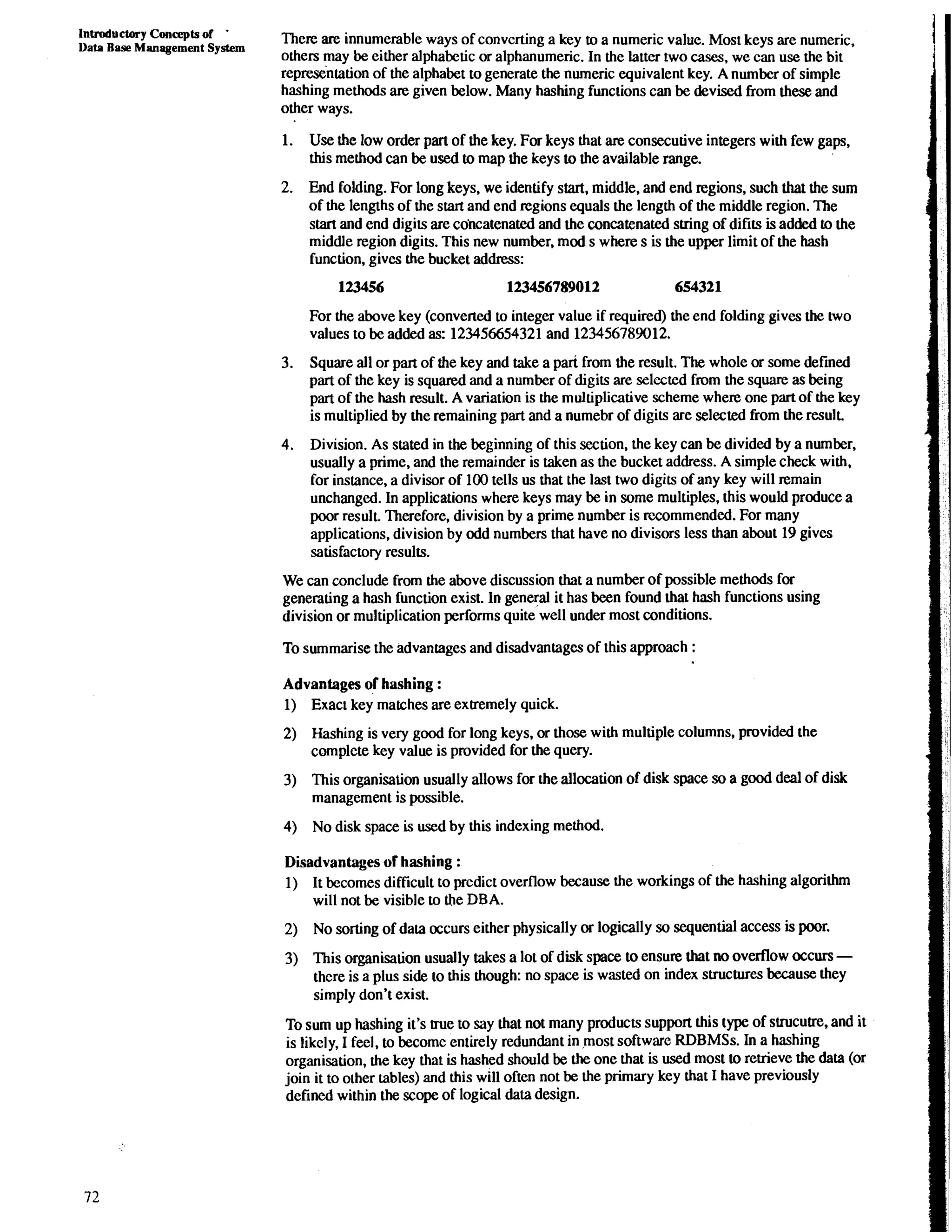 Introductory Concepts of ' 
Data Base Management System There are innumerable ways of convcrting a key to a numeric value. Most keys are numeric, 
others may be either alphabetic or alphanumeric. In the latter two cases. we can use the bit 
rep-i&tion of the alphabet to the numeric equivalent key. A number of simple 
hashing methods are given below. Many hashing functions can be devised from these and 
other ways. 
1. Use the low order part of the key. For keys that are consecutive integers with few gaps, 
this method can be used to map the keys to the available range. 
2. End folding. For long keys, we identify start, middle, and end regions, such that the sum 
of the lengths of the start and end regions equals the length of the middle region. The 
start and end digits are cdncatenated and the concatenated suing of difits is added to the 
middle region digits. This new number, mod s where s is the upper limit of the hash 
function, gives the bucket address: 
For the above key (converted to integer value if required) the end folding gives the two 
values to be added as: 123456654321 and 123456789012. 
3. Square all or part of the key and take a pari from the result. The whole or some defined 
part of the key is squared and a number of digits are selccted from the square as being 
part of the hash result. A variation is the multiplicative scheme where one part of the key 
is multiplied by the remaining part and a numebr of digits are selected from the result. 
4. Division. As stated in the beginning of this section, the key can be divided by a number, 
usually a prime, and the remainder is taken as the bucket address. A simple check with, 
for instance, a divisor of 100 tells us that the last two digits of any key will remain 
unchanged. In applications where keys may be in some multiples, this would produce a 
poor result. Therefore, division by a prime number is recommended. For many 
applications, division by odd numbers that have no divisors less than about 19 gives 
satisfactory results. 
We can conclude from the above discussion that a number of possible methods for 
generating a hash function exist. In general it has been found that hash functions using 
division or multiplication performs quite well under most conditions. 
To summarise the advantages and disadvantages of this approach : 
Advantages of hashing : 
1) Exact key matches are extremely quick. 
2) Hashing is very good for long keys, or those with multiple columns, provided the 
complete key value is provided for the query. 
3) This organisation usually allows for the allocation of disk space so a good deal of disk 
management is possible. 
4) No disk space is used by this indexing method. 
Disadvantages of hashing : 
1) It becomes difficult to prcdict overflow because the workings of the hashing algorithm 
will not be visible to the DBA. 
2) No sorting of dam occurs either physically or logically so sequential access is poor, 
3) This organisation usually takes a lot of disk space to ensure that no overflow occurs - 
there is a plus side to this though: no space is wasted on index structures because they 
simply don't exist. 
To sum up hashing it's true to say that not many products support this type of suucutre, and it 
is likely, I feel, to become entirely redundant in most software RDBMSs. In a hashing 
organisation, the key that is hashed should be the one that is used most to retrieve the data (or 
join it to other tables) and this will often not be the primary key that I have previously 
defined within the scope of logical data design. 
 