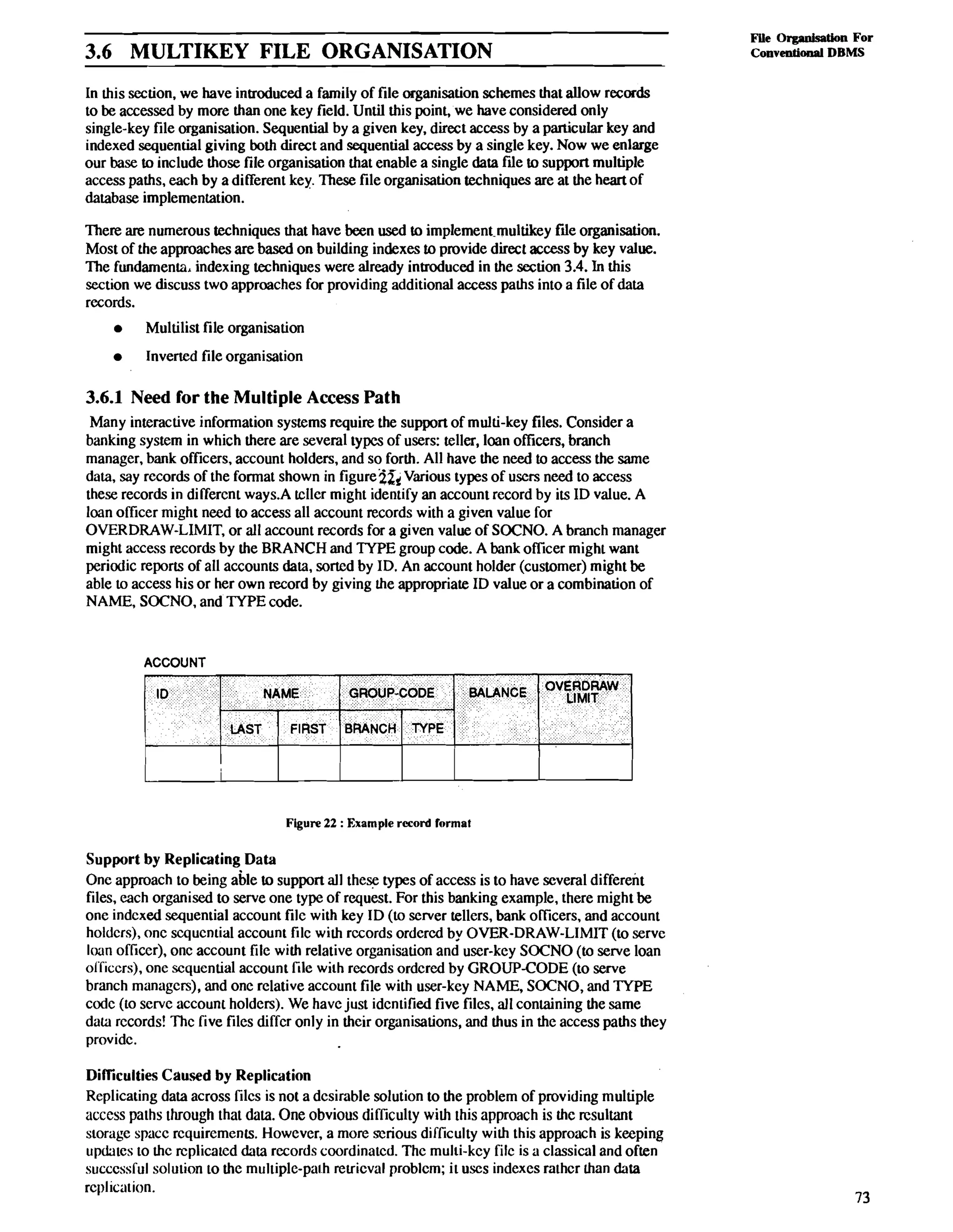 3.6 MULTIKEY FILE ORGANISATION File Oqaddb For 
Conventional DBMS 
In this section. we have introduced a family of file organisation schemes that allow records 
to be accessed by more than one key field. Until this point, we have considered only 
single-key file organisation. Sequential by a given key. direct access by a particular key and 
indexed sequential giving both direct and sequential access by a single key. Now we enlarge 
our base to include those file organisation that enable a single data file to support multiple 
access paths, each by a different key. These file organisation techniques are at the heart of 
database implementation. 
There are numerous techniques that have been used to implement-multikey file organisation. 
Most of the approaches are based on building indexes to provide direct access by key value. 
The fundaments, indexing techniques were already introduced in the section 3.4. In this 
section we discuss two approaches for providing additional access paths into a file of data 
records. 
Multilist file organisation 
Inverted file organisation 
3.6.1 Need for the Multiple Access Path 
Many interactive information systems require the support of multi-key files. Consider a 
banking system in which there are several types of users: teller, loan officers, branch 
manager, bank officers, account holders, and so forth. All have the need to access the same 
data, say records of the format shown in figure;i& Various types of users need to access 
these records in different ways.A tcller might identify an account record by its ID value. A 
loan officer might need to access all account records with a given value for 
OVERDRAW-LIMIT, or all account records for a given value of SOCNO. A branch manager 
might access records by the BRANCH and TYPE group code. A bank officer might want 
periodic reports of all accounts data, sorted by ID. An account holder (customer) might be 
able to access his or her own record by giving the appropriate ID value or a combination of 
NAME, SOCNO, and TYPE code. 
ACCOUNT 
GROUP-CODE BALANCE OVELRIMDIRTA W 
Figure 22 : Example record format 
Support by Replicating Data 
One approach to being able to support all the% types of access is to have several different 
files, each organised to serve one type of request. For this banking example, there might be 
one indcxed sequential account filc with key ID (to server tellers, bank officers, and account 
holdcrs), onc scqucntial account filc with rccords ordered by OVER-DRAW-LIMIT (to serve 
loan ofliccr), onc account file with relative organisation and user-key SOCNO (to serve loan 
ol'Kiccrs), one sequential account file with rccords ordcred by GROUP-CODE (to serve 
branch managcrs), and one relative account file with user-key NAME, SOCNO, and TYPE 
codc (to servc account holders). We have just identified five files, all containing the same 
dala rccords! Thc five files diffcr only in their organisations, and thus in the access paths they 
providc. 
Difliculties Caused by Replication 
Replicating data across filcs is not a desirable solution to the problem of providing multiple 
access paths through that data. One obvious difficulty with this approach is the rcsultlmt 
storage spacc rcquircments. However, a more scrious difficulty with this approach is keeping 
updates to thc rcplicatcd data records coordinatcd. Thc multi-kcy filc is a classical and often 
succcssKul solution to the multiple-path reuicval problcm; it uses indexes rathcr Lhan data 
replication. 
 