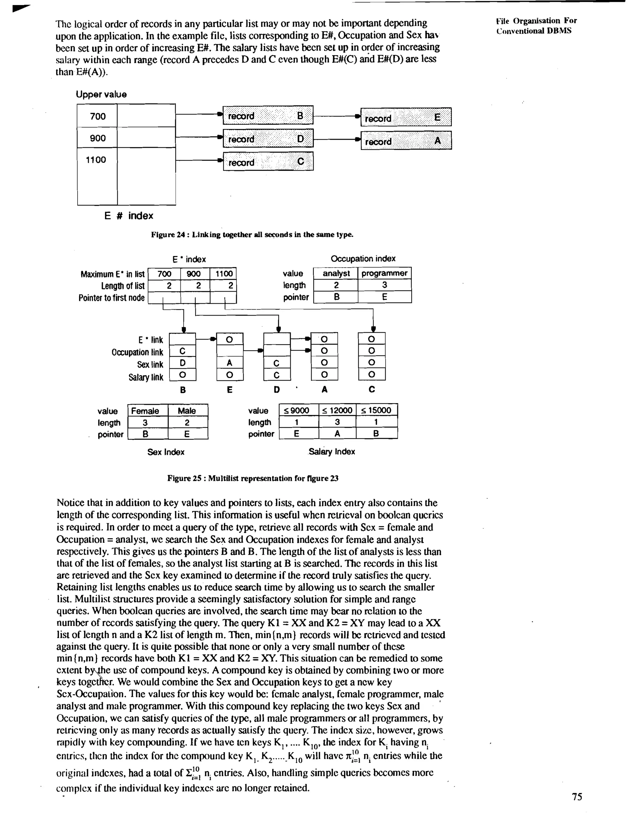 Thc logical ordcr of records in any particular list may or may not be important depending File Organisation For 
upon the application. In the example file, lists corresponding to E#, Occupation and Sex ha Conventional DBMS 
been set up in order of increasing E#. The salary lists have becn set up in order of increasing 
salary within each range (record A precedes D and C even though E#(C) and E#(D) are less 
than E#(A)). 
Upper value 
E # index 
Figure 24 : Linking together all seconds in Ule same type. 
Maximum E' in list ml value 
*+ E ' index I 
--Occupation index 
analyst programmer Lenglh of list length 
Pointer to first node E 
Occupation 
Sex 
salary 
link 
link 
link 
link 
value 
length 
pointer 
value 
length 
pointer 
Sex Index Salary Index 
Figure 25 : Multilist representation for figure 23 
Notice that in addition to key values and pointers to lists, each index enuy also contains the 
length of the corresponding list. This information is useful when reuieval on boolcan qucrics 
is required. In order to mcet a query of the type, retrieve all records with Scx = female and 
Occupation = analyst, we search the Sex and Occupation indexcs for female and analyst 
respectively. This gives us the pointers B and B. The length of the list of analysts is less than 
that of the list of females, so the analyst list starting at B is searched. Thc records in this list 
are retrieved and the Scx key examined to determine if the rccord truly satisfies the query. 
Retaining list lengths enables us to reduce search time by allowing us to search the smaller 
list. Multilist structures provide a seemingly satisfactory solution for simple and rangc 
queries. When boolean queries are involved, the search time may bear no rclation to the 
number of rccords satisfying the query. The query K1 = XX and K2 = XY may lead to a XX 
list of length n and a K2 list of length m. Then, min [n,m) records will be rctrieved and testcd 
against the query. It is quite possible that none or only a very small number of thcse 
min (n,m) records have both K1 = XX and K2 = XY. This situation can be remedied to some 
cxtent b the usc of compound keys. A compound kcy is obtained by combining two or more 
, keys tog1c r. W e would combine the Sex and Occupation keys to get a ncw key 
Scx-Occupali~nT. he values for this key would be: fcmalc analyst, female programmer, male 
analyst and male programmer. With this compound key replacing the two keys Sex and 
Occupation, we can satisfy qucries of the type, all male programmers or all programmers, by 
rctricving only as many records as actually satisfy thc query. The indcx sizc, however, grows 
rapidly with key compounding. If we have tcn keys K,, .... K,,, the index for K, having n, 
en~ricst,h cn the indcx for thc compound kcy K,- K, .....-K ,, will havc rr;: n, entries while the 
original indcxes, had a total of z,:~ n, cntries. Also, handling simple querics bccomes more 
co~nplcxif the individual key indcxcs arc no longer retained. 
 