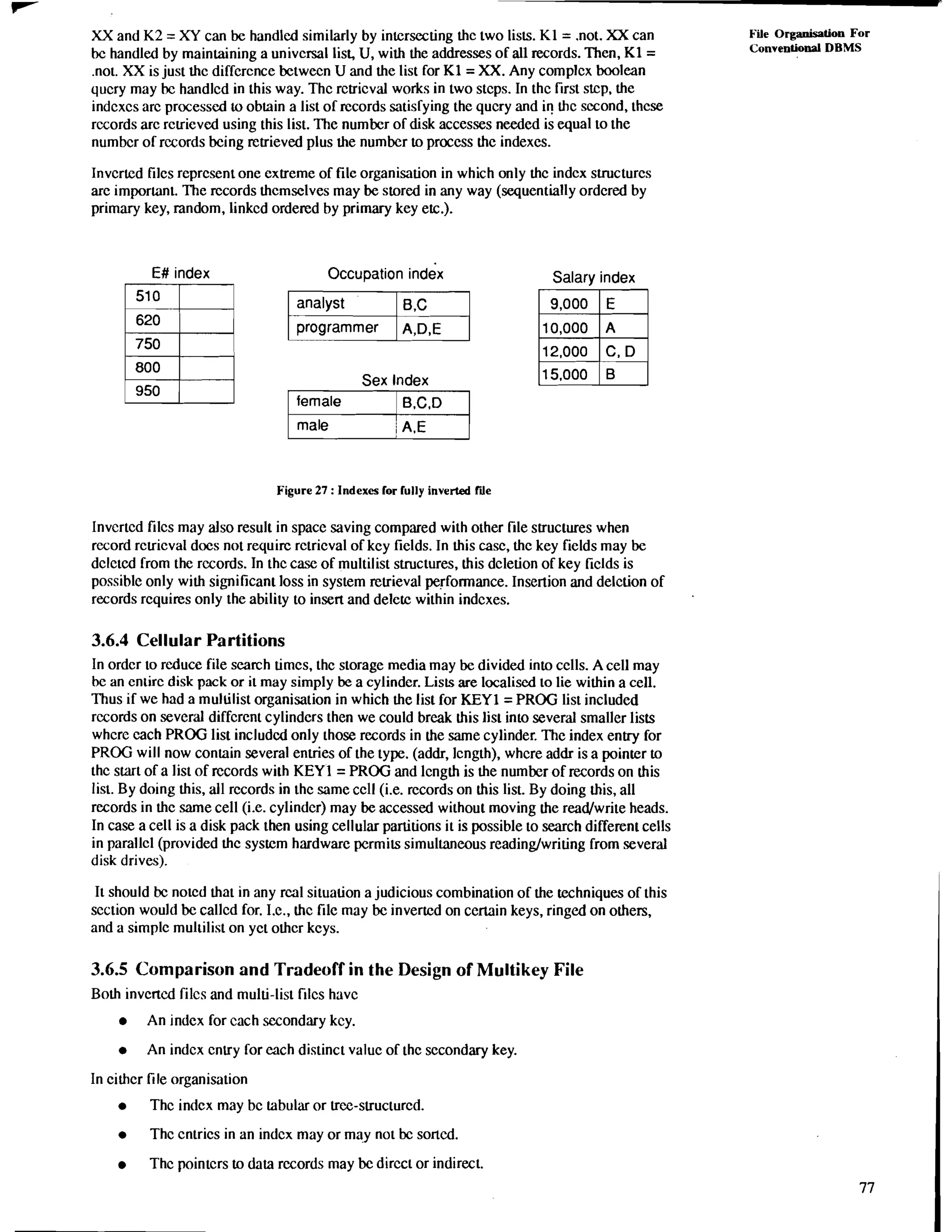 XX and K2 = XY can be handled similarly by intersecting thc two lists. K1= .not. XX can File Organisation For 
bc handled by maintaining a universal list, U, with the addresses of all records. Then, K1= Conventional DBMS 
.not. XX is just thc diffcrcnce betwecn U and the list for K1= XX. Any complcx boolean 
qucry may bc handlcd in this way. Thc rctricval works in two stcps. In thc first stcp, the 
indcxcs arc processed to obtain a list of records satisfying the qucry and ir! thc second, thcse 
rccords arc rcuieved using this list. The number of disk accesses needed is equal to the 
numbcr of rccords being retrieved plus the number to process the indexes. 
Invcrted Filcs represent one extreme of file organisation in which only thc indcx svucturcs 
arc important. The rccords themselves may be stored in any way (sequentially ordered by 
primary key, random, linkcd ordered by primary key etc.). 
E# index Occupation index 
750 
Sex Index 
Salary index 
female 1 B.C.D 
male / A.E 
Figure 27 : Indexes lor fully inverted We 
Invcrtcd filcs may also result in space saving compared with other file structures when 
rccord rcuicval docs not requirc rctricval of kcy fields. In this casc, thc key fields may be 
dclcted from the rccords. In thc case of multilist structures, this dcletion of key ficlds is 
possible only with significant loss in system retrieval performance. Insertion and delction of 
records requires only the ability to insen and delete within indcxes. 
3.6.4 Cellular Partitions 
In ordcr to reduce file search timcs, thc storage media may be divided into cclls. A cell may 
bc an entire disk pack or it may simply be a cylinder. Lists are localiscd to lie within a cell. 
Thus if we had a multilist organisation in which the list for KEYl = PROG list included 
rccords on several diffcrent cylinders then we could break this list into several smaller lists 
whcrc each PROG list includcd only those records in the same cylinder. The index entry for 
PROG will now contain several entries of the type. (addr, Icngth), whcre addr is a pointer to 
thc start of a list of rccords with KEYl = PROG and lcngth is the number of records on this 
list. By doing this, all rccords in thc same ccll (i.e. rccords on this list. By doing this, all 
records in thc same cell (i.e. cylindcr) may be accessed without moving the readwrite heads. 
In case a cell is a disk pack then using cellular partitions it is possible to search different cells 
in parallcl (provided thc system hardware permits simultaneous readinglwriting from several 
disk drives). 
It should bc notcd that in any real situation a judicious combination of the techniques of this 
scction would be callcd for. It., thc file may be inverted on cemin keys, ringed on others, 
and a simplc multilist on yct othcr kcys. 
3.6.5 Comparison and Tradeoff in the Design of Multikey File 
Both invcncd filcs and multi-list filcs havc 
An index for each secondary key. 
An indcx cntry for each distinct valuc of thc secondary key. 
In cithcr file organisation 
Thc indcx may bc labular or tree-structurcd. 
Thc cntrics in an indcx may or ma-y not bc sortcd. 
Thc pointcrs to data records may be dircct or indirect. 
 