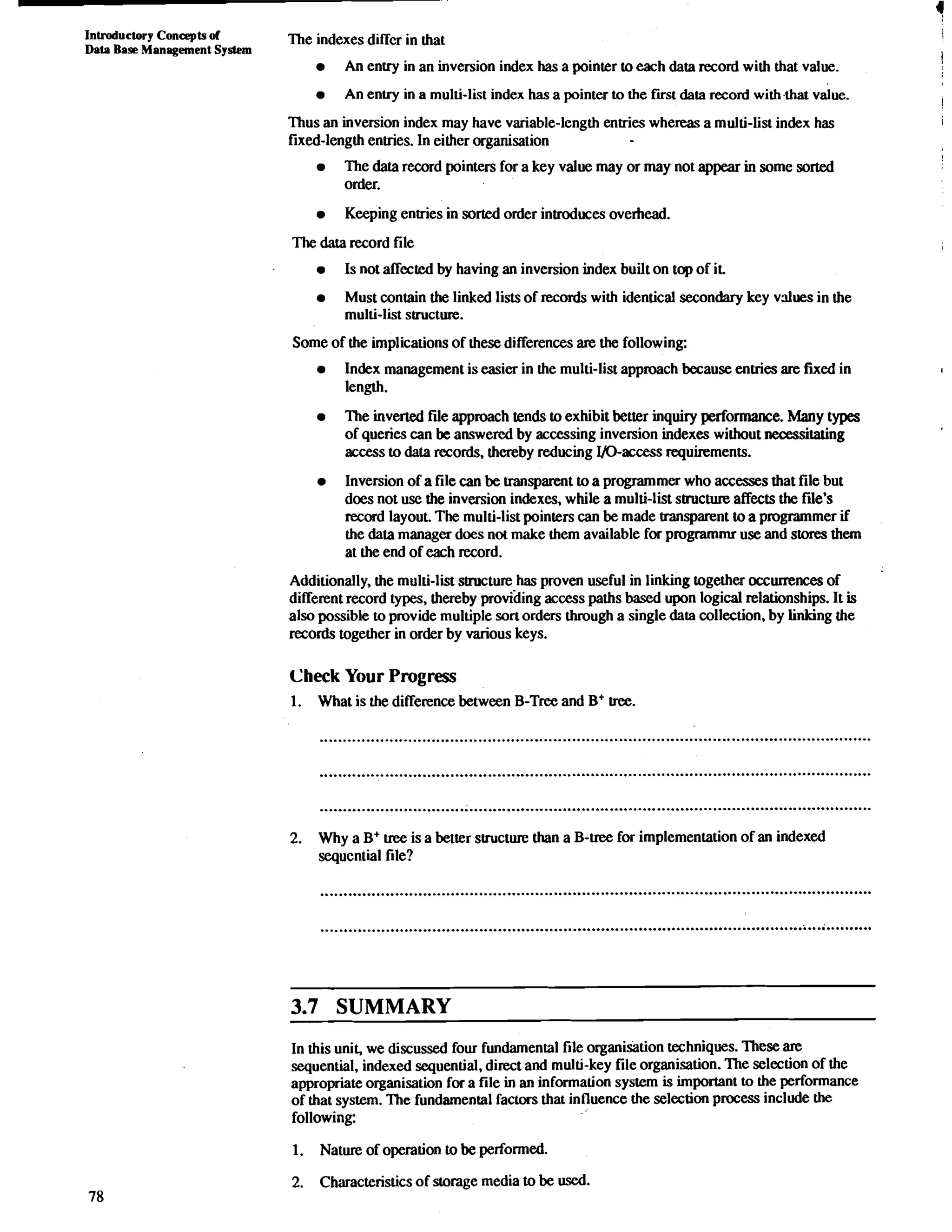 IntroducIory Concepts of The indexes differ in that 
Data Base Management System 
An envy in an inversion index has a pointer to each data record with that value. 
An entry in a multi-list index has a pointer to the fust data record with,that value. 
Thus an inversion index may have variable-length entries whereas a multi-list index has 
fixed-length entries. In either organisation 
The data record pointers for a key value may or may not appear in some sorted 
order. 
Keeping entries in sorted order introduces overhead. 
The data record file 
Is not affected by having an inversion index built on top of it. 
Must contain the linked lists of records with identical secondary key values in the 
multi-list structure. 
Some of the implications of these differences are the following: 
Index management is easier in the multi-list approach because entries are fixed in 
length. 
The inverted fie approach tends to exhibit better inquiry performance. Many types 
of queries can be answered by accessing inversion indexes without necessitating 
access to data records, thereby reducing ID-access requirements. 
Inversion of a file can be transparent to a programmer who accesses that file but 
does not use the inversion indexes, while a multi-list structure affects the file's 
record layout. The multi-list pointers can be made transparent to a programmer if 
the data manager does not make them available for programmr use and stores them 
at the end of each record. 
Additionally, the multi-list structure has proven useful in linking together occurrences of 
different record types, thereby providing access paths based upon logical relationships. It is 
also possible to provide multiple son orders through a single data collection, by linking the 
records together in order by various keys. 
Check Your Progress 
1. What is the difference between B-Tree and B+ tree. 
2. Why a B+ uee is a better structure than a B-uee for implementation of an indexed 
sequential file? 
3.7 SUMMARY 
In this unit, we discussed four fundamental file organisation techniques. These are 
sequential, indexed sequential, direct and multi-key file organisation. The selection of the 
appropriate organisation for a file in an information system is important to the performance 
of that system. The fundamental factors that influence the selection process include the 
following: 
1. Nature of operation to be performed. 
2. Characteristics of storage media to be used. 
 