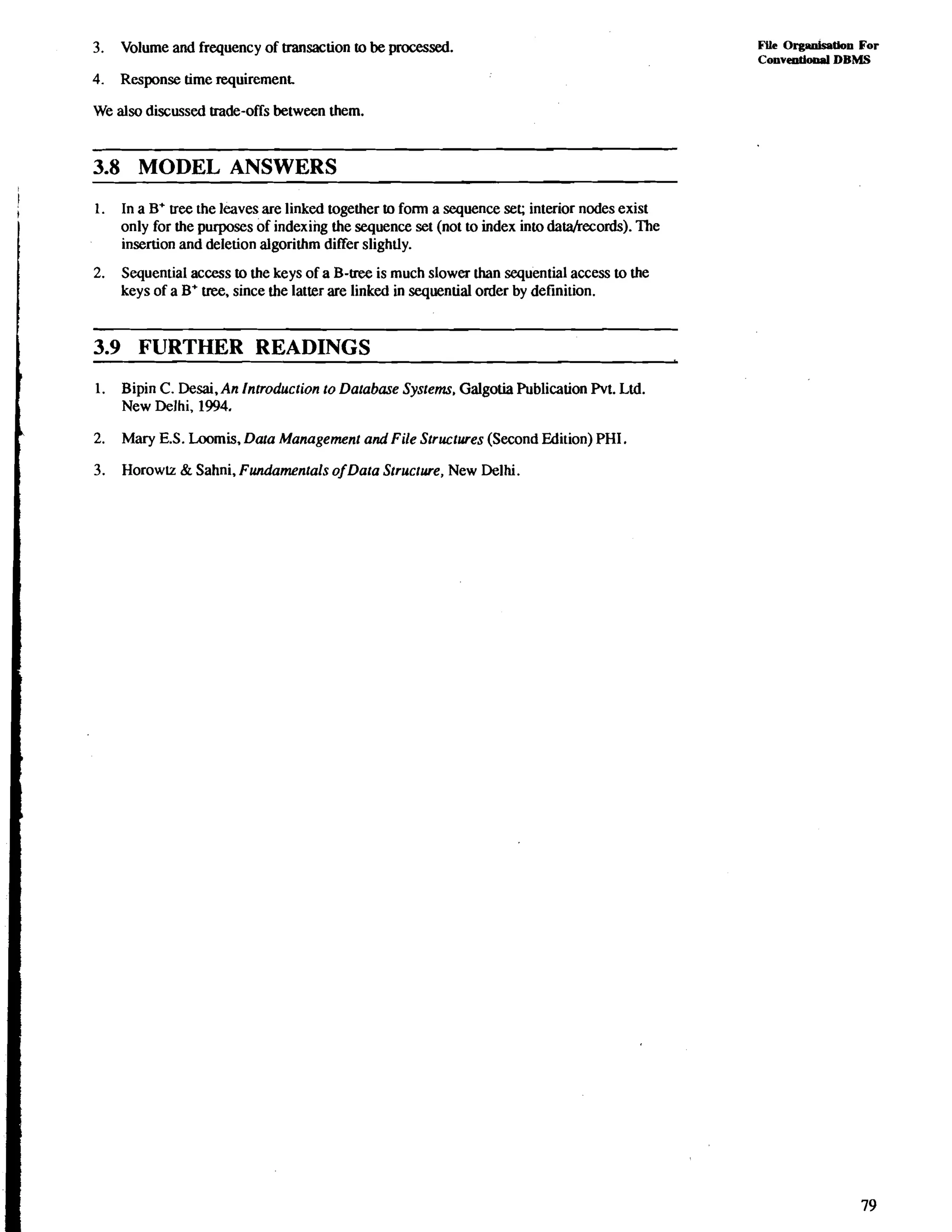 3. Volume and frequency of transaction to be processed. 
4. Response time requirement. 
We also discussed trade-offs between them. 
3.8 MODEL ANSWERS 
1. In a B' tree the leaves are linked together to form a sequence set; interior nodes exist 
only for the purposes of indexing the sequence set (not to index into dara/records). The 
insertion and deletion algorithm differ slightly. 
2. Sequential access to the keys of a B-tree is much slower than sequential access to the 
keys of a B' tree, since the latter are linked in sequential order by definition. 
3.9 FURTHER READINGS 
I 
1. Bipin C. Desai,An Innoduction to Database Systems. Galgotia Publication Pvt. Ltd. 
New Delhi, 1994. 
L 2. Mary E.S. Loomis, Data Management and File Structures (Second Edition) PHI. 
3. Horowlz & Sahni, Fundamentals ofData Structure, New Delhi. 
FLLe Orgadmtlon For 
Conventional DBMS 
