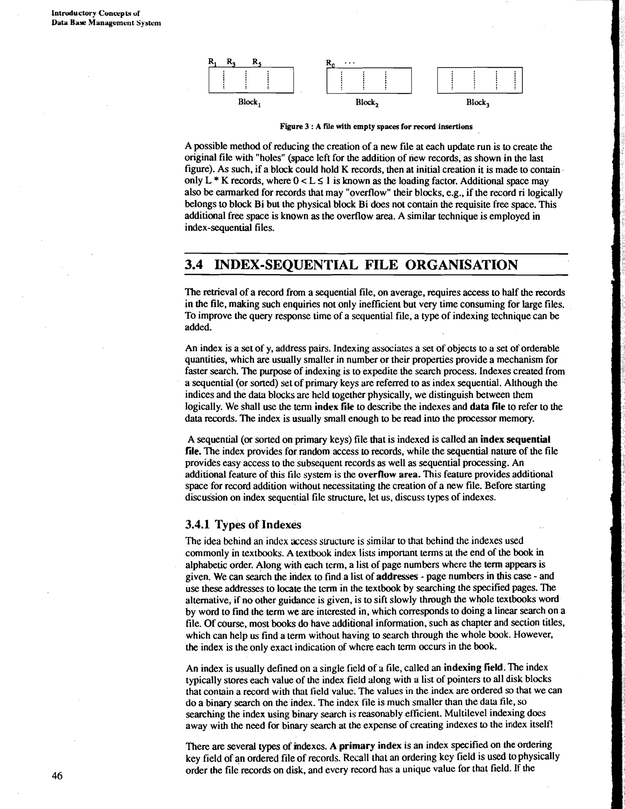 Intruductory Cvncuptv ul 
Data Bar Managemerrt Systern 
I I I 
Block, Block, Block, 
Figure 3 : A We 4th empty spaces for record insertions 
A possible method of reducing the creation of a new file at each update run is to create the 
original file with "holes" (space left for the addition of new records, as shown in the last 
figure). As such, if a block could hold K records, then at initial creation it is made to contain 
only L * K records, where 0 < L I 1 is known as the loading factor. Additional space may 
also be earmarked for records that may "overflow" their blocks, e.g., if the record ri logically 
belongs to block Bi but the physical block Bi does not contain the requisite free space. This 
additional free space is known as the overflow area. A similar technique is employed in 
index-sequential files. 
3.4 INDEX-SEQUENTIAL FILE ORGANISATION 
The retrieval of a record from a sequential file, on average, requires access to half the records 
in the file, making such enquiries not only ineff~cienbt ut very time consuming for large files. 
To improve the query response time of a sequential file, a type of indexing technique can be 
added. 
An index is a set of y, address pairs. Indexing associates a set of objects to a set of orderable 
quantities, which are usually smaller in number or their properties provide a mechanism for 
faster search. The purpose of indexing is to expedite the search process. Indexes created from 
a sequential (or sorted) set of primary keys are referred to as index sequential. Although the 
indices and the data blocks are held together physically, we distinguish between them 
logically. We shall use the term index file to describe the indexes and data file to refer to the 
data records. The index is usually small enough to be read into the processor memory. 
A sequential (or sorted on primary keys) file that is indexed is called an index sequential 
file. The index provides for random access to records, while the sequential nature of the file 
provides easy access to the subsequent records as well as sequential processing. An 
additional feature of this file system is the overflow area. This feature provides additional 
space for record addition without necessitating the creation of a new file. Before starting 
discussion on index sequential file suucture, let us, discuss types of indexes. 
3.4.1 Types of Indexes 
The idea behind an index xcess suucture is similar to that behind the indexes used 
commonly in textbooks. A textbook index lists important terms at the end of the book in 
alphabetic order. Along with each term, a list of page numbers where the term appears is 
given. We can sekh the index to find a list of addresses - page numbers in this case - and 
use these addresses to locate the tcrm in the textbook by searching the specified pages. The 
alternative, if no other guidance is given, is to sift slowly through the whole textbooks word 
by word to find the term we are interested in, which corresponds to doing a linear search on a 
file. Of course, most books do have additional information. such as chapter and section titles. 
which can help us find a term without having to search through the whole book. However. 
the index is the only exact indication of where each term occurs in the book. 
An index is usually defined on a single field of a file, called an indexing field. The index 
typically stores each value of the index field along with a list of pointers to all disk blocks 
that contain a record with that iield valuc. The values in the index are ordered so that we can 
do a binary search on the index. The index file is much smaller than rhe data file, so 
searching the index using binary search is reasonably efficient. Multilevel indexing does 
away with the need for binary search at the expense of creating indexes to the index itself! 
There are several types of indexcs. A primary index is an index specified on the ordering 
key field of an ordered file of recortls. Recall lhat an ordering key field is used to physically 
order the file records on disk, and evcry record has a unique value for that field. If the 
 