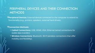 PERIPHERAL DEVICES AND THEIR CONNECTION
METHODS
Peripheral Devices: External devices connected to the computer to extend its
functionality (e.g., printers, speakers, external hard drives).
Connection Methods:
• Cabled Connections: USB, HDMI, VGA, Ethernet (wired connections for
stable data transfer).
• Wireless Connections: Bluetooth, Wi-Fi (wireless connections that offer
mobility and flexibility).
 