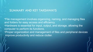 SUMMARY AND KEY TAKEAWAYS
•File management involves organizing, naming, and managing files
and folders for easy access and efficiency.
•Hardware is essential for input, output, and storage, allowing the
computer to perform its functions.
•Proper organization and management of files and peripheral devices
improve productivity and reduce clutter.
 