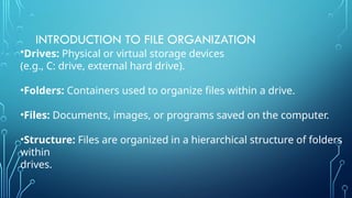 INTRODUCTION TO FILE ORGANIZATION
•Drives: Physical or virtual storage devices
(e.g., C: drive, external hard drive).
•Folders: Containers used to organize files within a drive.
•Files: Documents, images, or programs saved on the computer.
•Structure: Files are organized in a hierarchical structure of folders
within
drives.
 
