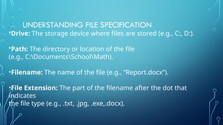 UNDERSTANDING FILE SPECIFICATION
•Drive: The storage device where files are stored (e.g., C:, D:).
•Path: The directory or location of the file
(e.g., C:DocumentsSchoolMath).
•Filename: The name of the file (e.g., “Report.docx”).
•File Extension: The part of the filename after the dot that
indicates
the file type (e.g., .txt, .jpg, .exe,.docx).
 