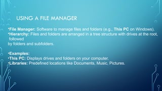 USING A FILE MANAGER
•File Manager: Software to manage files and folders (e.g., This PC on Windows).
•Hierarchy: Files and folders are arranged in a tree structure with drives at the root,
followed
by folders and subfolders.
•Examples:
•This PC: Displays drives and folders on your computer.
•Libraries: Predefined locations like Documents, Music, Pictures.
 